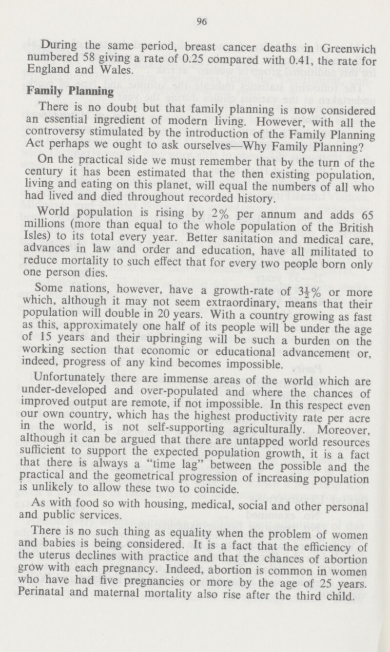 96 During the same period, breast cancer deaths in Greenwich numbered 58 giving a rate of 0.25 compared with 0.41, the rate for England and Wales. Family Planning There is no doubt but that family planning is now considered an essential ingredient of modern living. However, with all the controversy stimulated by the introduction of the Family Planning Act perhaps we ought to ask ourselves—Why Family Planning? On the practical side we must remember that by the turn of the century it has been estimated that the then existing population, living and eating on this planet, will equal the numbers of all who had lived and died throughout recorded history. World population is rising by 2% per annum and adds 65 millions (more than equal to the whole population of the British Isles) to its total every year. Better sanitation and medical care, advances in law and order and education, have all militated to reduce mortality to such effect that for every two people born only one person dies. Some nations, however, have a growth-rate of 3½% or more which, although it may not seem extraordinary, means that their population will double in 20 years. With a country growing as fast as this, approximately one half of its people will be under the age of 15 years and their upbringing will be such a burden on the working section that economic or educational advancement or, indeed, progress of any kind becomes impossible. Unfortunately there are immense areas of the world which are under-developed and over-populated and where the chances of improved output are remote, if not impossible. In this respect even our own country, which has the highest productivity rate per acre in the world, is not self-supporting agriculturally. Moreover, although it can be argued that there are untapped world resources sufficient to support the expected population growth, it is a fact that there is always a time lag between the possible and the practical and the geometrical progression of increasing population is unlikely to allow these two to coincide. As with food so with housing, medical, social and other personal and public services. There is no such thing as equality when the problem of women and babies is being considered. It is a fact that the efficiency of the uterus declines with practice and that the chances of abortion grow with each pregnancy. Indeed, abortion is common in women who have had five pregnancies or more by the age of 25 years. Perinatal and maternal mortality also rise after the third child.