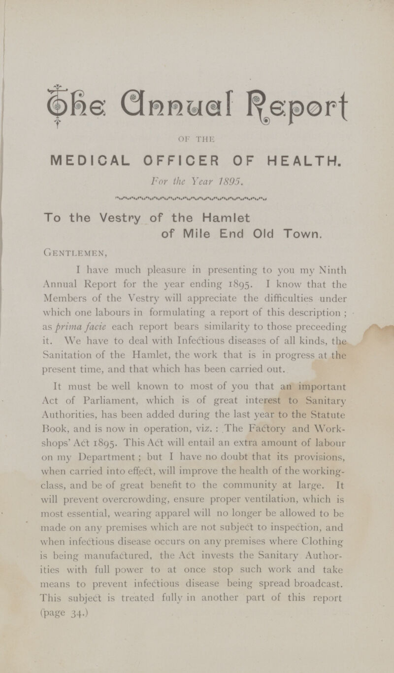 The Annual Report OF THE MEDICAL OFFICER OF HEALTH. For the Year 1895. To the Vestry of the Hamlet of Mile End Old Town. GENTLEMEN, I have much pleasure in presenting to you my Ninth Annual Report for the year ending 1895. I know that the Members of the Vestry will appreciate the difficulties under which one labours in formulating a report of this description; as prima facie each report bears similarity to those preceeding it. We have to deal with Infectious diseases of all kinds, the Sanitation of the Hamlet, the work that is in progress at the present time, and that which has been carried out. It must be well known to most of you that an important Act of Parliament, which is of great interest to Sanitary Authorities, has been added during the last year to the Statute Book, and is now in operation, viz.: The Facftory and Work shops' Art 1895. This Art will entail an extra amount of labour on my Department; but I have no doubt that its provisions, when carried into effect, will improve the health of the working class, and be of great benefit to the community at large. It will prevent overcrowding, ensure proper ventilation, which is most essential, wearing apparel will no longer be allowed to be made on any premises which are not subject to inspection, and when infectious disease occurs on any premises where Clothing is being manufactured, the Act invests the Sanitary Author ities with full power to at once stop such work and take means to prevent infectious disease being spread broadcast. This subject is treated fully in another part of this report (page 34.)