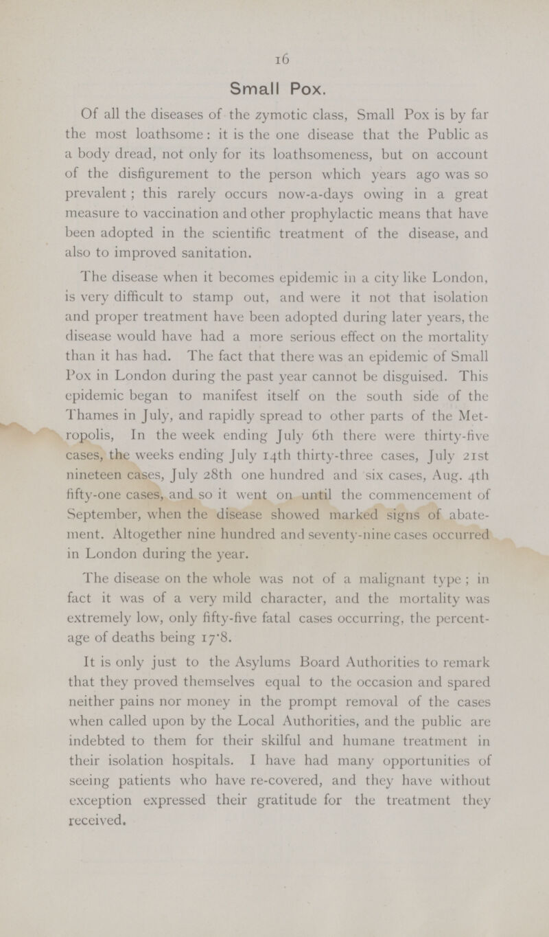 6 Small Pox. Of all the diseases of the zymotic class, Small Pox is by far the most loathsome: it is the one disease that the Public as a body dread, not only for its loathsomeness, but on account of the disfigurement to the person which years ago was so prevalent; this rarely occurs now-a-days owing in a great measure to vaccination and other prophylactic means that have been adopted in the scientific treatment of the disease, and also to improved sanitation. The disease when it becomes epidemic in a city like London, is very difficult to stamp out, and were it not that isolation and proper treatment have been adopted during later years, the disease would have had a more serious effect on the mortality than it has had. The fact that there was an epidemic of Small Pox in London during the past year cannot be disguised. This epidemic began to manifest itself on the south side of the Thames in July, and rapidly spread to other parts of the Met ropolis, In the week ending July 6th there were thirty-five cases, the weeks ending July 14th thirty-three cases, July 21st nineteen cases, July 28th one hundred and six cases, Aug. 4th fifty-one cases, and so it went on until the commencement of September, when the disease showed marked signs of abate ment. Altogether nine hundred and seventy-nine cases occurred in London during the year. The disease on the whole was not of a malignant type ; in fact it was of a very mild character, and the mortality was extremely low, only fifty-five fatal cases occurring, the percent age of deaths being 17.8. It is only just to the Asylums Board Authorities to remark that they proved themselves equal to the occasion and spared neither pains nor money in the prompt removal of the cases when called upon by the Local Authorities, and the public are indebted to them for their skilful and humane treatment in their isolation hospitals. I have had many opportunities of seeing patients who have re-covered, and they have without exception expressed their gratitude for the treatment they received.