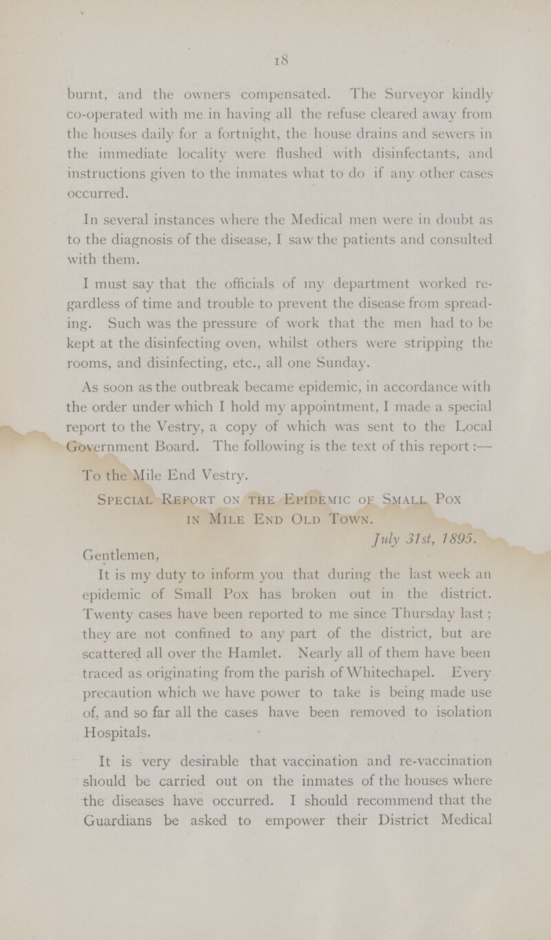 18 burnt, and the owners compensated. The Surveyor kindly co-operated with me in having all the refuse cleared away from the houses daily for a fortnight, the house drains and sewers in the immediate locality were Hushed with disinfectants, and instructions given to the inmates what to do if any other cases occurred. In several instances where the Medical men were in doubt as to the diagnosis of the disease, I saw the patients and consulted with them. I must say that the officials of my department worked re gardless of time and trouble to prevent the disease from spread ing. Such was the pressure of work that the men had to be kept at the disinfecting oven, whilst others were stripping the rooms, and disinfecting, etc., all one Sunday. As soon as the outbreak became epidemic, in accordance with the order under which I hold my appointment, I made a special report to the Vestry, a copy of which was sent to the Local Government Board. The following is the text of this report:— To the Mile End Vestry. Special Report on the Epidemic of Small Pox in Mile End Old Town. July 31st, 1895. Gentlemen, It is my duty to inform you that during the last week an epidemic of Small Pox has broken out in the district. Twenty cases have been reported to me since Thursday last; they are not confined to any part of the district, but are scattered all over the Hamlet. Nearly all of them have been traced as originating from the parish of Whitechapel. Every precaution which we have power to take is being made use of, and so far all the cases have been removed to isolation Hospitals. It is very desirable that vaccination and re-vaccination should be carried out on the inmates of the houses where the diseases have occurred. I should recommend that the Guardians be asked to empower their District Medical
