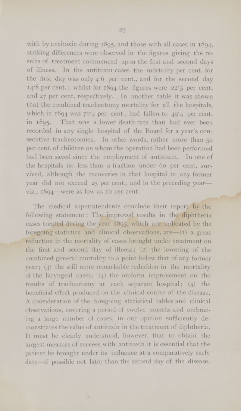 29 with by antitoxin during 1895, and those with all cases in 1894, striking differences were observed in the figures giving the re sults of treatment commenced upon the first and second days of illness. In the antitoxin cases the mortality per cent. for the first day was only 4.6 per cent., and for the second day 14.8 per cent.; whilst for 1894 the figures were 22.5 per cent. and 27 per cent. respectively. In another table it was shown that the combined tracheotomy mortality for all the hospitals, which in 1894 was 70.4 per cent., had fallen to 49.4 per cent. in 1895. That was a lower death-rate than had ever been recorded in any single hospital of the Board for a year's con secutive tracheotomies. In other words, rather more than 50 per cent. of children on whom the operation had been performed had been saved since the employment of antitoxin. In one of the hospitals no less than a fraction under 60 per cent. sur vived, although the recoveries in that hospital in any former year did not exceed 25 per cent., and in the preceding year— viz., 1894—were as low as 10 per cent. The medical superintendents conclude their report by the following statement: The improved results in the diphtheria cases treated during the year 1895, which are indicated by the foregoing statistics and clinical observations, are—(I) a great reduction in the mortality of cases brought under treatment on the first and second day of illness; (2) the lowering of the combined general mortality to a point below that of any former year; (3) the still more remarkable reduction in the mortality of the laryngeal cases; (4) the uniform improvement on the results of tracheotomy at each separate hospital; (5) the beneficial effeCt produced on the clinical course of the disease. A consideration of the foregoing statistical tables and clinical observations, covering a period of twelve months and embrac ing a large number of cases, in our opinion sufficiently de monstrates the value of antitoxin in the treatment of diphtheria. It must be clearly understood, however, that to obtain the largest measure of success with antitoxin it is essential that the patient be brought under its influence at a comparatively early date—if possible not later than the second day of the disease.