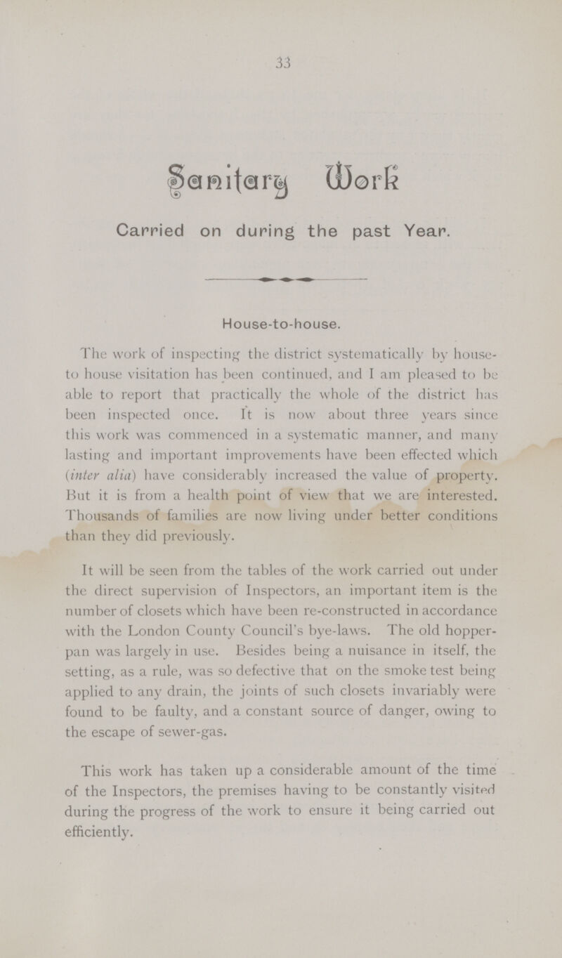 33 Sanitary Work Carried on during the past Year. House-to-house. The work of inspecting the district systematically by house to house visitation has been continued, and I am pleased to be able to report that practically the whole of the district has been inspected once. It is now about three years since this work was commenced in a systematic manner, and many lasting and important improvements have been effected which {inter alia) have considerably increased the value of property. But it is from a health point of view that we are interested. Thousands of families are now living under better conditions than they did previously. It will be seen from the tables of the work carried out under the direct supervision of Inspectors, an important item is the number of closets which have been re-constructed in accordance with the London County Council's bye-laws. The old hopper pan was largely in use. Besides being a nuisance in itself, the setting, as a rule, was so defective that on the smoke test being applied to any drain, the joints of such closets invariably were found to be faulty, and a constant source of danger, owing to the escape of sewer-gas. This work has taken up a considerable amount of the time of the Inspectors, the premises having to be constantly visited during the progress of the work to ensure it being carried out efficiently.