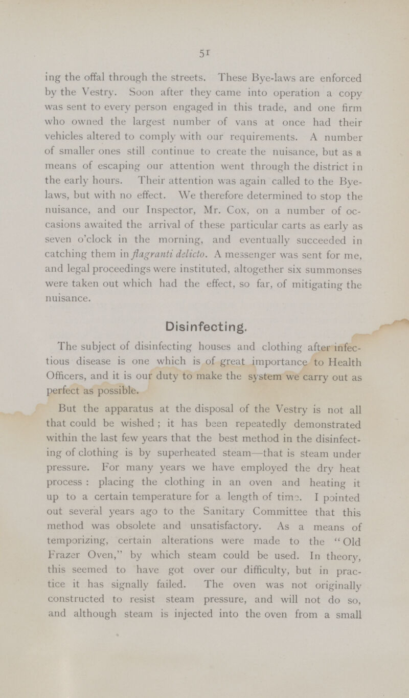 51 ing the offal through the streets. These Bye-laws are enforced by the Vestry. Soon after they came into operation a copy was sent to every person engaged in this trade, and one firm who owned the largest number of vans at once had their vehicles altered to comply with our requirements. A number of smaller ones still continue to create the nuisance, but as a means of escaping our attention went through the district in the early hours. Their attention was again called to the Bye laws, but with no effect. We therefore determined to stop the nuisance, and our Inspector, Mr. Cox, on a number of oc casions awaited the arrival of these particular carts as early as seven o'clock in the morning, and eventually succeeded in catching them in flagranti delicto. A messenger was sent for me, and legal proceedings were instituted, altogether six summonses were taken out which had the effect, so far, of mitigating the nuisance. Disinfecting. The subject of disinfecting houses and clothing after infec tious disease is one which is of great importance to Health Officers, and it is our duty to make the system we carry out as perfect as possible. But the apparatus at the disposal of the Vestry is not all that could be wished; it has been repeatedly demonstrated within the last few years that the best method in the disinfect ing of clothing is by superheated steam—that is steam under pressure. For many years we have employed the dry heat process: placing the clothing in an oven and heating it up to a certain temperature for a length of timo. I pointed out several years ago to the Sanitary Committee that this method was obsolete and unsatisfactory. As a means of temporizing, certain alterations were made to the  Old Frazer Oven, by which steam could be used. In theory, this seemed to have got over our difficulty, but in prac tice it has signally failed. The oven was not originally constructed to resist steam pressure, and will not do so, and although steam is injected into the oven from a small