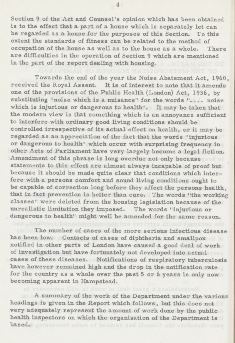 4 Section 9 of the Act and Counsel's opinion which has been obtained is to the effect that a part of a house which is separately let can be regarded as a house for the purposes of this Section. To this extent the standards of fitness can be related to the method of occupation of the house as well as to the house as a whole. There are difficulties in the operation of Section 9 which are mentioned in the part of the report dealing with housing. Towards the end of the year the Noise Abatement Act, 1960, received the Royal Assent. It is of interest to note that it amends one of the provisions of the Public Health (London) Act, 1936, by substituting noise which is a nuisance for the words .... noise which is injurious or dangerous to health. It may be taken that the modern view is that something which is an annoyance sufficient to interfere with ordinary good living conditions should be controlled irrespective of its actual effect on health, or it may be regarded as an appreciation of the fact that the words injurious or dangerous to health which occur with surprising frequency in other Acts of Parliament have very largely become a legal fiction. Amendment of this phrase is long overdue not only because statements to this effect are almost always incapable of proof but because it should be made quite clear that conditions which inter fere with a persons comfort and sound living conditions ought to be capable of correction long before they affect the persons health, that in fact prevention is better than cure. The words the working classes were deleted from the housing legislation because of the unrealistic limitation they imposed. The words injurious or dangerous to health might well be amended for the same reason. The number of cases of the more serious infectious disease has been low. Contacts of cases of diphtheria and smallpox notified in other parts of London have caused a good deal of work of investigation but have fortunately not developed into actual cases of these diseases. Notifications of respiratory tuberculosis have however remained high and the drop in the notification rate for the country as a whole over the past 5 or 6 years is only now becoming apparent in Hampstead. A summary of the work of the Department under the various headings is given in the Report which follows , but this does not very adequately represent the amount of work done by the public health inspectors on which the organisation of the Department is based.