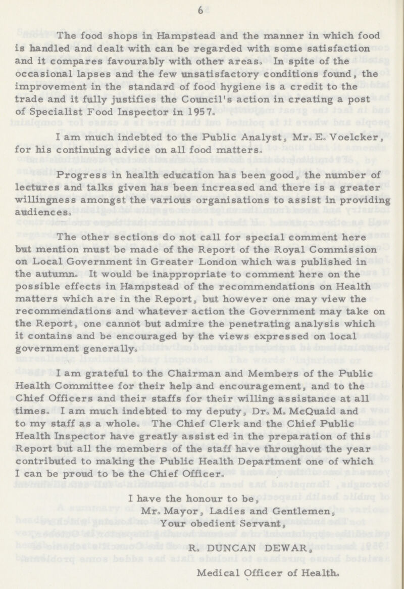 6 The food shops in Hampstead and the manner in which food is handled and dealt with can be regarded with some satisfaction and it compares favourably with other areas. In spite of the occasional lapses and the few unsatisfactory conditions found, the improvement in the standard of food hygiene is a credit to the trade and it fully justifies the Council's action in creating a post of Specialist Food Inspector in 1957. I am much indebted to the Public Analyst, Mr. E. Voelcker, for his continuing advice on all food matters. Progress in health education has been good, the number of lectures and talks given has been increased and there is a greater willingness amongst the various organisations to assist in providing audiences. The other sections do not call for special comment here but mention must be made of the Report of the Royal Commission on Local Government in Greater London which was published in the autumn. It would be inappropriate to comment here on the possible effects in Hampstead of the recommendations on Health matters which are in the Report, but however one may view the recommendations and whatever action the Government may take on the Report, one cannot but admire the penetrating analysis which it contains and be encouraged by the views expressed on local government generally. I am grateful to the Chairman and Members of the Public Health Committee for their help and encouragement, and to the Chief Officers and their staffs for their willing assistance at all times. I am much indebted to my deputy, Dr. M. McQuaid and to my staff as a whole. The Chief Clerk and the Chief Public Health Inspector have greatly assisted in the preparation of this Report but all the members of the staff have throughout the year contributed to making the Public Health Department one of which I can be proud to be the Chief Officer. I have the honour to be, Mr. Mayor, Ladies and Gentlemen, Your obedient Servant, R. DUNCAN DEWAR, Medical Officer of Health.