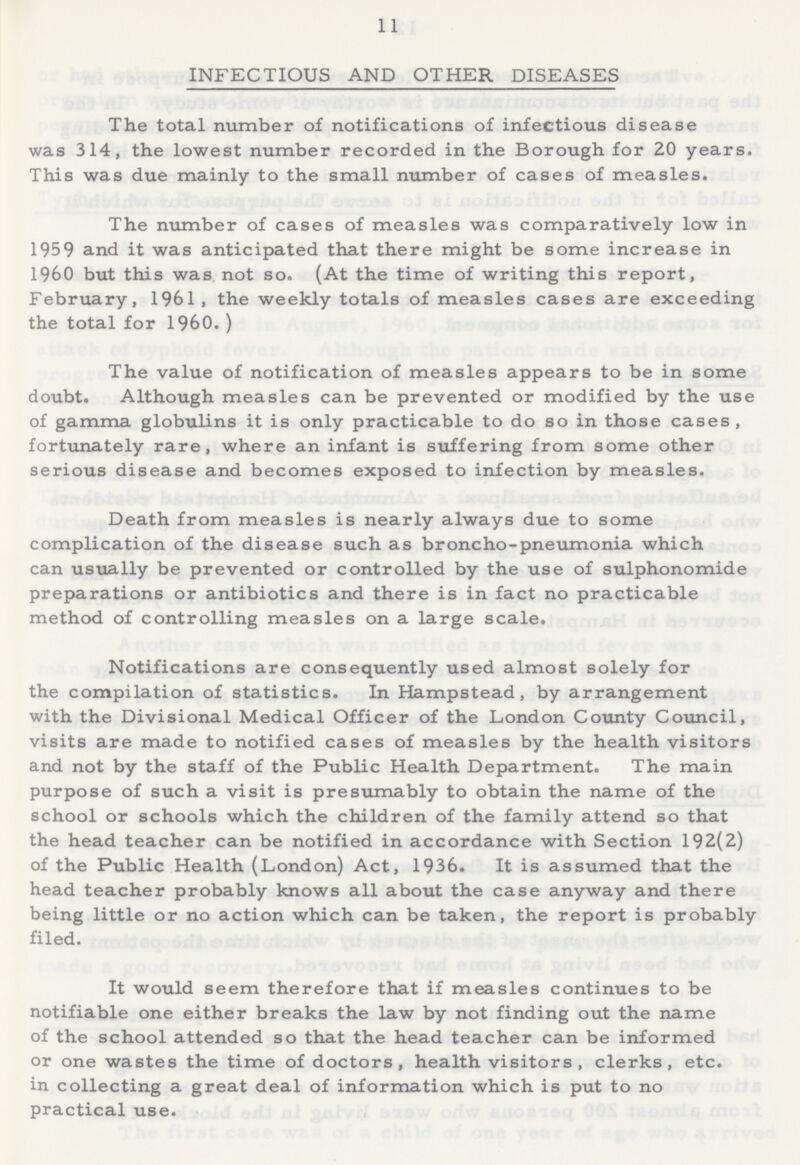 11 INFECTIOUS AND OTHER DISEASES The total number of notifications of infectious disease was 314, the lowest number recorded in the Borough for 20 years. This was due mainly to the small number of cases of measles. The number of cases of measles was comparatively low in 1959 and it was anticipated that there might be some increase in 1960 but this was, not so. (At the time of writing this report, February, 1961, the weekly totals of measles cases are exceeding the total for 1960.) The value of notification of measles appears to be in some doubt. Although measles can be prevented or modified by the use of gamma globulins it is only practicable to do so in those cases, fortunately rare, where an infant is suffering from some other serious disease and becomes exposed to infection by measles. Death from measles is nearly always due to some complication of the disease such as broncho-pneumonia which can usually be prevented or controlled by the use of sulphonomide preparations or antibiotics and there is in fact no practicable method of controlling measles on a large scale. Notifications are consequently used almost solely for the compilation of statistics. In Hampstead, by arrangement with the Divisional Medical Officer of the London County Council, visits are made to notified cases of measles by the health visitors and not by the staff of the Public Health Department. The main purpose of such a visit is presumably to obtain the name of the school or schools which the children of the family attend so that the head teacher can be notified in accordance with Section 192(2) of the Public Health (London) Act, 1936. It is assumed that the head teacher probably knows all about the case anyway and there being little or no action which can be taken, the report is probably filed. It would seem therefore that if measles continues to be notifiable one either breaks the law by not finding out the name of the school attended so that the head teacher can be informed or one wastes the time of doctors, health visitors, clerks, etc. in collecting a great deal of information which is put to no practical use.