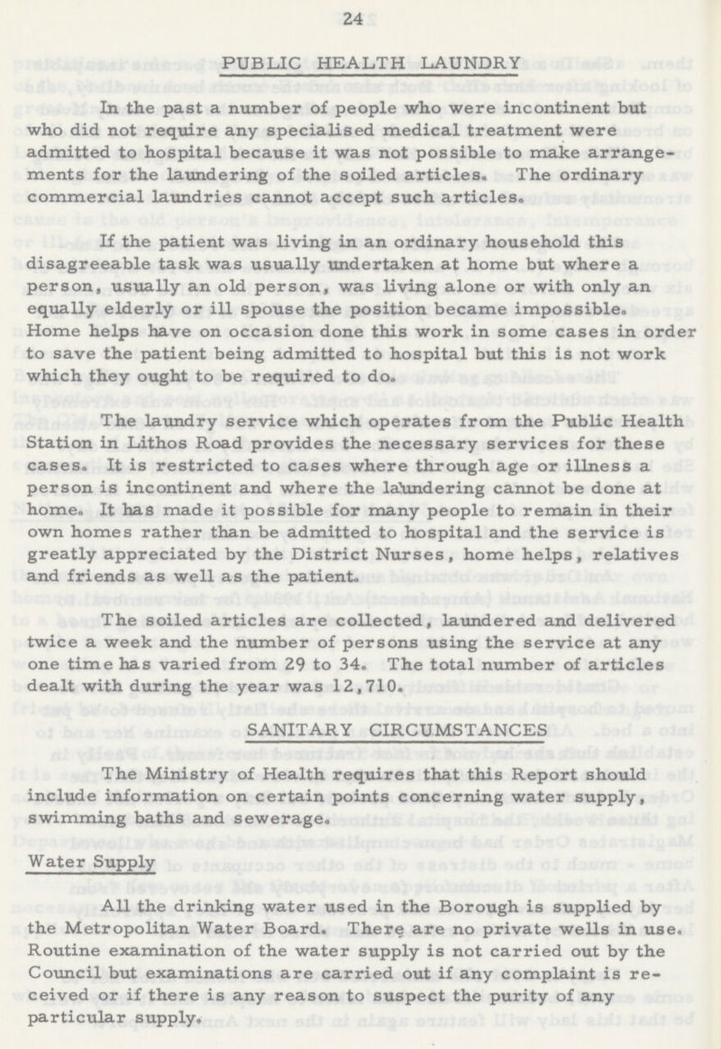 24 PUBLIC HEALTH LAUNDRY In the past a number of people who were incontinent but who did not require any specialised medical treatment were admitted to hospital because it was not possible to make arrange ments for the laundering of the soiled articles. The ordinary commercial laundries cannot accept such articles. If the patient was living in an ordinary household this disagreeable task was usually undertaken at home but where a person, usually an old person, was living alone or with only an equally elderly or ill spouse the position became impossible. Home helps have on occasion done this work in some cases in order to save the patient being admitted to hospital but this is not work which they ought to be required to do. The laundry service which operates from the Public Health Station in Lithos Road provides the necessary services for these cases. It is restricted to cases where through age or illness a person is incontinent and where the laundering cannot be done at home. It has made it possible for many people to remain in their own homes rather than be admitted to hospital and the service is greatly appreciated by the District Nurses, home helps, relatives and friends as well as the patient. The soiled articles are collected, laundered and delivered twice a week and the number of persons using the service at any one time has varied from 29 to 34. The total number of articles dealt with during the year was 12,710. SANITARY CIRCUMSTANCES The Ministry of Health requires that this Report should include information on certain points concerning water supply, swimming baths and sewerage. Water Supply All the drinking water used in the Borough is supplied by the Metropolitan Water Board. There are no private wells in use. Routine examination of the water supply is not carried out by the Council but examinations are carried out if any complaint is re ceived or if there is any reason to suspect the purity of any particular supply.