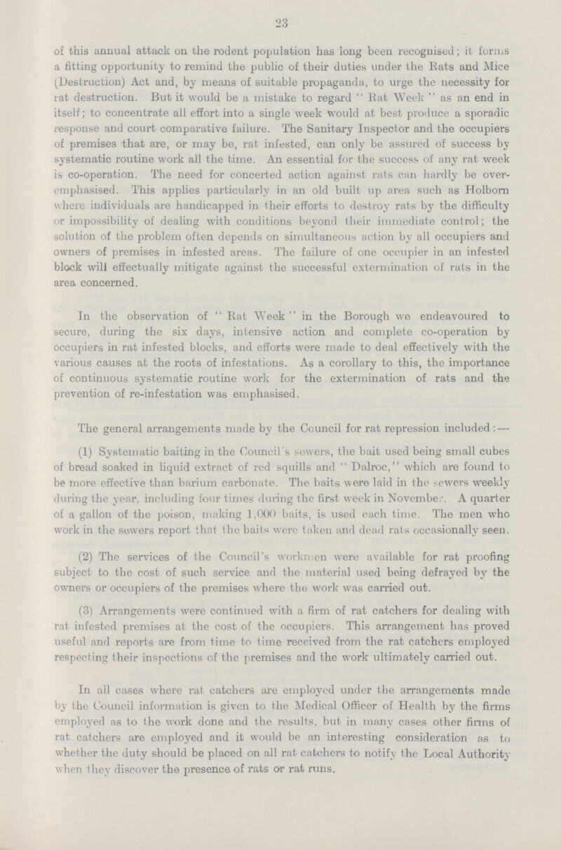 23 of this annual attack on the rodent population has long been recognised; it forms a fitting opportunity to remind the public of their duties under the Eats and Mice (Destruction) Act and, by means of suitable propaganda, to urge the necessity for rat destruction. But it would be a mistake to regard Rat Week as an end in itself; to concentrate all effort into a single week would at best produce a sporadic response and court comparative failure. The Sanitary Inspector and the occupiers of premises that are, or may be, rat infested, can only be assured of success by systematic routine work all the time. An essential for the success of any rat week is co-operation. The need for concerted action against rats can hardly be over emphasised. This applies particularly in an old built up area such as Holborn where individuals are handicapped in their efforts to destroy rats by the difficulty or impossibility of dealing with conditions beyond their immediate control; the solution of the problem often depends on simultaneous action by all occupiers and owners of premises in infested areas. The failure of one occupier in an infested block will effectually mitigate against the successful extermination of rats in the area concerned. In the observation of Rat Week in the Borough we endeavoured to secure, during the six days, intensive action and complete co-operation by occupiers in rat infested blocks, and efforts were made to deal effectively with the various causes at the roots of infestations. As a corollary to this, the importance of continuous systematic routine work for the extermination of rats and the prevention of re-infestation was emphasised. The general arrangements made by the Council for rat repression included: — (1) Systematic baiting in the Council's sowers, the bait used being small cubes of bread soaked in liquid extract of red squills and Dalroc, which are found to be more effective than barium carbonate. The baits were laid in the sewers weekly during the year, including four times during the first week in Novembe. A quarter of a gallon of the poison, making 1,000 baits, is used each time. The men who work in the sewers report that the baits were taken and dead rats occasionally seen. (2) The services of the Council's workmen were available for rat proofing subject to the cost of such service and the material used being defrayed by the owners or occupiers of the premises where the work was carried out. (3) Arrangements were continued with a firm of rat catchers for dealing with rat infested premises at the cost of the occupiers. This arrangement has proved useful and reports are from time to time received from the rat catchers employed respecting their inspections of the premises and the work ultimately carried out. In all cases where rat catchers are employed under the arrangements made by the Council information is given to the Medical Officer of Health by the firms employed as to the work done and the results, but in many cases other firms of rat catchers are employed and it would be an interesting consideration as to whether the duty should be placed on all rat catchers to notify the Local Authority when they discover the presence of rats or rat runs.