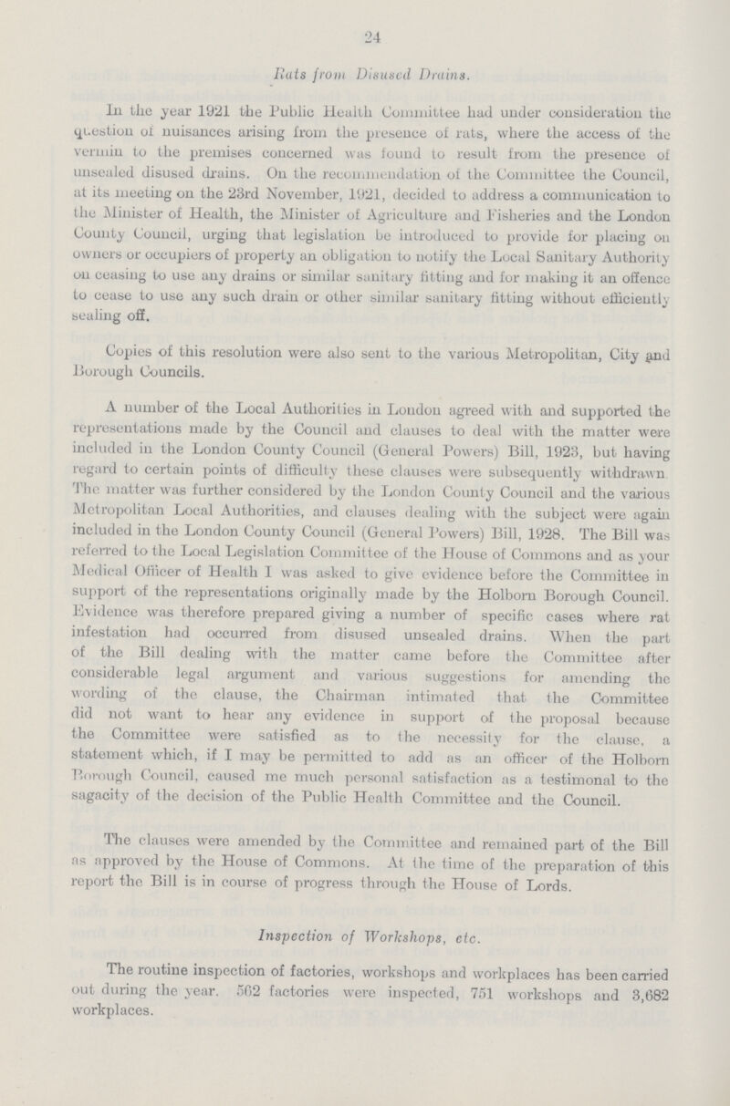 24 Bats from Disused Drains. In the year 1921 the Public Health Committee had under consideration the question of nuisances arising from the presence of rats, where the access of the vermin to the premises concerned was found to result from the presence of unsealed disused drains. On the recommendation of the Committee the Council, at its meeting on the 23rd November, 1921, decided to address a communication to the Minister of Health, the Minister of Agriculture and Fisheries and the London County Council, urging that legislation be introduced to provide for placing on owners or occupiers of property an obligation to notify the Local Sanitary Authority on ceasing to use any drains or similar sanitary fitting and for making it an offenec to cease to use any such drain or other similar sanitary fitting without efficiently sealing off. Copies of this resolution were also sent to the various Metropolitan, City and Borough Councils. A number of the Local Authorities in London agreed with and supported the representations made by the Council and clauses to deal with the matter were included in the London County Council (General Powers) Bill, 1923, but having regard to certain points of difficulty these clauses were subsequently withdrawn The matter was further considered by the London County Council and the various Metropolitan Local Authorities, and clauses dealing with the subject were again included in the London County Council (General Powers) Bill, 1928. The Bill was referred to the Local Legislation Committee of the House of Commons and as your Medical Officer of Health I was asked to give evidence before the Committee in support of the representations originally made by the Holborn Borough Council. Evidence was therefore prepared giving a number of specific cases where rat infestation had occurred from disused unsealed drains. When the part of the Bill dealing with the matter came before the Committee after considerable legal argument and various suggestions for amending the wording of the clause, the Chairman intimated that, the Committee did not want to hear any evidence in support of the proposal because the Committee were satisfied as to the necessity for the clause, a statement which, if I may be permitted to add as an officer of the Holborn Borough Council, caused me much personal satisfaction as a testimonal to the sagacity of the decision of the Public Health Committee and the Council. The clauses were amended by the Committee and remained part of the Bill as approved by the House of Commons. At the time of the preparation of this report the Bill is in course of progress through the House of Lords. Inspection of Workshops, etc. The routine inspection of factories, workshops and workplaces has been carried out during the year. 562 factories were inspected, 751 workshops and 3,682 workplaces.