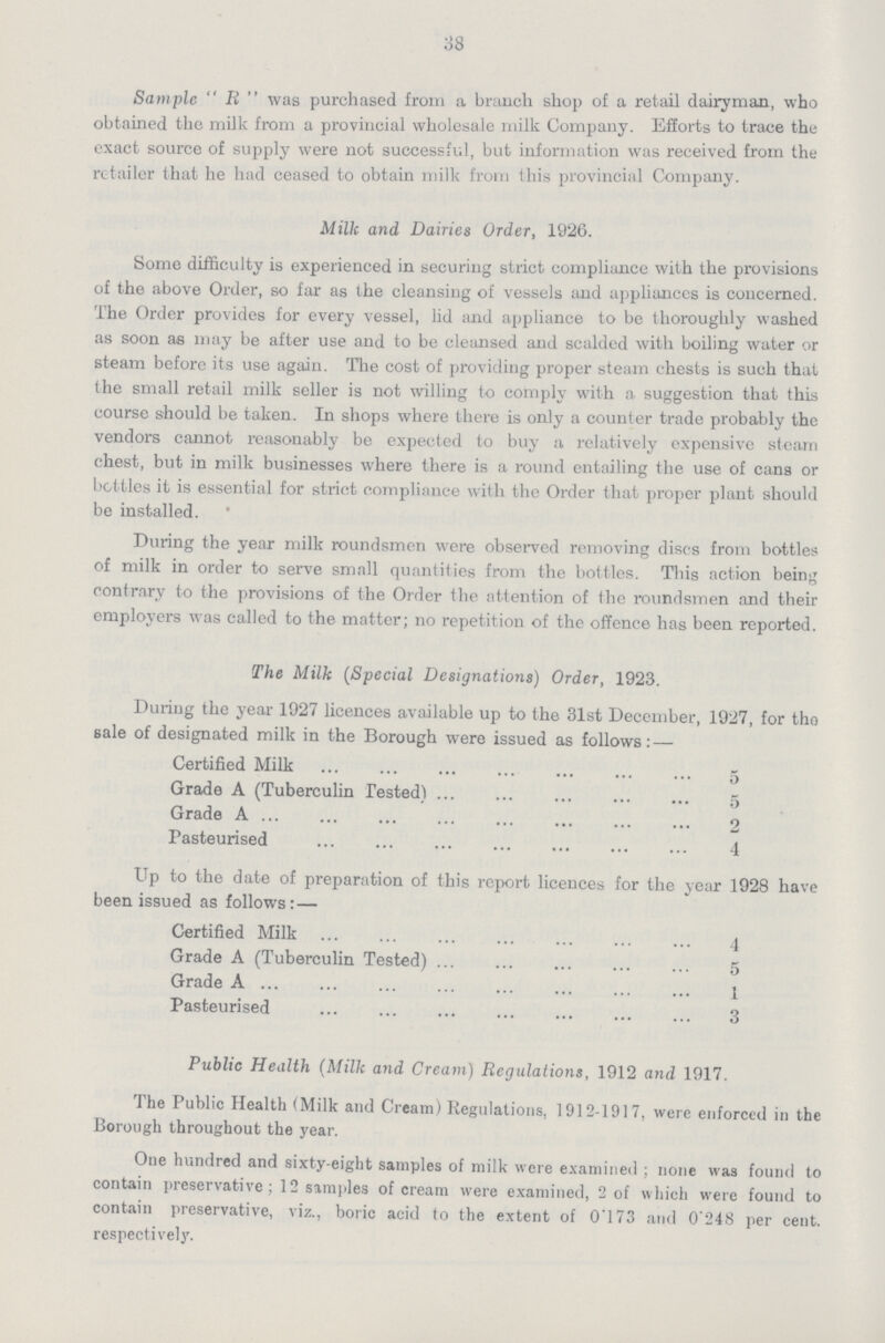 38 Sample  R  was purchased from a branch shop of a retail dairyman, who obtained the milk from a provincial wholesale milk Company. Efforts to trace the exact source of supply were not successful, but information was received from the retailer that he had ceased to obtain milk from this provincial Company. Milk and Dairies Order, 1926. Some difficulty is experienced in securing strict compliance with the provisions of the above Order, so far as the cleansing of vessels and appliances is concerned. The Order provides for every vessel, lid and appliance to be thoroughly washed as soon as may be after use and to be cleansed and scalded with boiling water or steam before its use again. The cost of providing proper steam chests is such that the small retail milk seller is not willing to comply with a suggestion that this course should be taken. In shops where there is only a counter trade probably the vendors cannot reasonably be expected to buy a relatively expensive steam chest, but in milk businesses where there is a round entailing the use of cans or bottles it is essential for strict compliance with the Order that proper plant should be installed. ' During the year milk roundsmen were observed removing discs from bottles of milk in order to serve small quantities from the bottles. This action being contrary to the provisions of the Order the attention of the roundsmen and their employers was called to the matter; no repetition of the offence has been reported. The Milk (Special Designations) Order, 1923. During the year 1927 licences available up to the 31st December, 1927, for tho sale of designated milk in the Borough were issued as follows: — Certified Milk 5 Grade A (Tuberculin Tested) 5 Grade A 2 Pasteurised 4 Up to the date of preparation of this report licences for the year 1928 have been issued as follows: — Certified Milk 4 Grade A (Tuberculin Tested) 5 Grade A 1 Pasteurised 3 Public Health (Milk and Cream) Regulations, 1912 and 1917. The Public Health (Milk and Cream) Regulations, 1912-1917, were enforced in the Borough throughout the year. One hundred and sixty-eight samples of milk were examined ; none was found to contain preservative; 12 samples of cream were examined, 2 of which were found to contain preservative, viz., boric acid to the extent of 0.73 and 0'248 per cent, respectively.