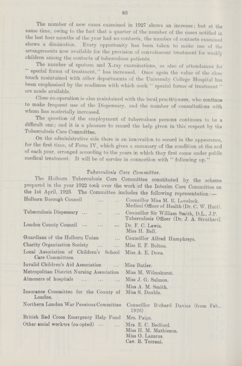 88 The number of new cases examined in 1927 shows an increase; but at the same time, owing to the fact that a quarter of the number of the cases notified in the last four months of the year had no contacts, the number of contacts examined shows a diminution. Every opportunity has been taken to make use of the arrangements now available for the provision of convalescent treatment for weakly children among the contacts of tuberculous patients. The number of sputum and X-ray examinations, as also of attendances for special forms of treatment, has increased. Once again the value of the close touch maintained with other departments of the University College Hospital has been emphasised by the readiness with which such  special forms of treatment  are made available. Close co-operation is also maintained with the local practitioners, who continue to make frequent use of the Dispensary, and the number of consultations with whom has materially increased. The question of the employment of tuberculous persons continues to be a difficult one; and it is a pleasure to record the help given in this respect by the Tuberculosis Care Committee. On the administrative side there is an innovation to record in the appearance, for the first time, of Form IV, which gives a summary of the condition at the end of each year, arranged according to the years in which they first came under public medical treatment. It will be of service in connection with  following up. Tuberculosis Care Committee. The Holborn Tuberculosis Care Committee constituted by the scheme prepared in the year 1922 took over the work of the Interim Care Committee on the 1st April, 1923. The Committee includes the following representation:— Holborn Borough Council Councillor Miss M. R. Lovelock. Medical Officer of Health (Dr. C. W. Hutt). Tuberculosis Dispensary Councillor Sir William Smith, D.L., J.P. Tuberculosis Officer (Dr. J. A. Struthers). London County Council Dr. F. C. Lewis. Miss H. Bell. Guardians of the Holborn Union Councillor Alfred Humphreys. Charity Organisation Society Miss E. F. Bolton. Local Association of Children's School Miss A. E. Dove. Care Committees. Invalid Children's Aid Association ... Miss Butler. Metropolitan District Nursing Association Miss M. Wilmshurst. Almoners of hospitals Miss J. G. Salmon. Miss A. M. Smith. Insurance Committee for the County of Miss S. Double. London. Northern London War Pensions Committee Councillor Richard Davics (from Feb., 1926) British Red Cross Emergency Help Fund Mrs. Paige. Other social workers (co-opted) Mrs. E. C. Bedford. Miss H. M. Matbieson. Miss O. Lazarus. Cav. R. Terroni.