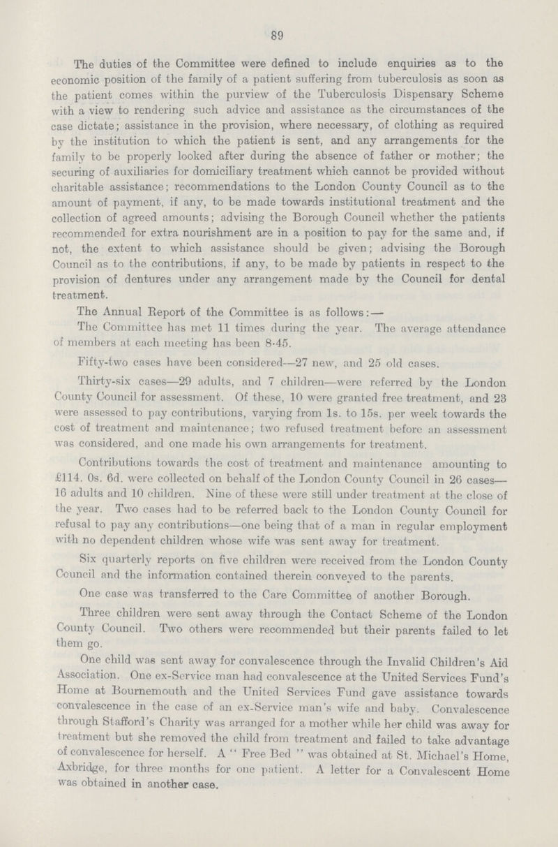 89 The duties of the Committee were defined to include enquiries as to the economic position of the family of a patient suffering from tuberculosis as soon as the patient comes within the purview of the Tuberculosis Dispensary Scheme with a view to rendering such advice and assistance as the circumstances of the case dictate; assistance in the provision, where necessary, of clothing as required by the institution to which the patient is sent, and any arrangements for the family to be properly looked after during the absence of father or mother; the securing of auxiliaries for domiciliary treatment which cannot be provided without charitable assistance; recommendations to the London County Council as to the amount of payment, if any, to be made towards institutional treatment and the collection of agreed amounts; advising the Borough Council whether the patients recommended for extra nourishment are in a position to pay for the same and, if not, the extent to which assistance should be given; advising the Borough Council as to the contributions, if any, to be made by patients in respect to the provision of dentures under any arrangement made by the Council for dental treatment. The Annual Report of the Committee is as follows:— The Committee has met 11 times during the year. The average attendance of members at each meeting has been 8.45. Fifty-two cases have been considered—27 new, and 25 old cases. Thirty-six cases—29 adults, and 7 children—were referred by the London County Council for assessment. Of these, 10 were granted free treatment, and 23 were assessed to pay contributions, varying from Is. to 15s. per week towards the cost of treatment and maintenance; two refused treatment before an assessment was considered, and one made his own arrangements for treatment. Contributions towards the cost of treatment and maintenance amounting to £114. 0s. 6d. were collected on behalf of the London County Council in 26 cases— 16 adults and 10 children. Nine of these were still under treatment at the close of the year. Two cases had to be referred back to the London County Council for refusal to pay any contributions—one being that of a man in regular employment with no dependent children whose wife was sent away for treatment. Six quarterly reports on five children were received from the London County Council and the information contained therein conveyed to the parents. One case was transferred to the Care Committee of another Borough. Three children were sent away through the Contact Scheme of the London County Council. Two others were recommended but their parents failed to let them go. One child was sent away for convalescence through the Invalid Children's Aid Association. One ex-Service man had convalescence at the United Services Fund's Home at Bournemouth and the United Services Fund gave assistance towards convalescence in the case of an ex-Service man's wife and baby. Convalescence through Stafford's Charity was arranged for a mother while her child was away for treatment but she removed the child from treatment and failed to take advantage of convalescence for herself. A  Free Bed  was obtained at St. Michael's Home, Axbridge, for three months for one patient. A letter for a Convalescent Home was obtained in another case.