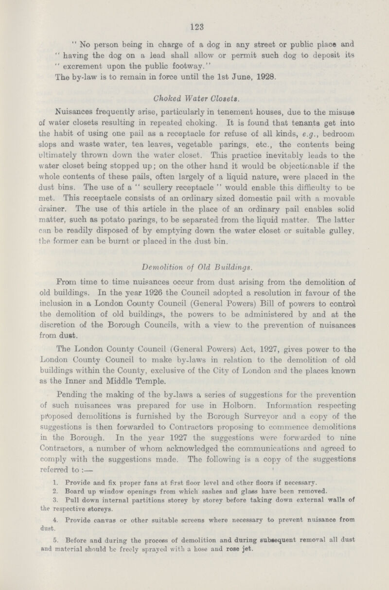 123  No person being in charge of a dog in any street or public place and  having the dog on a lead shall allow or permit such dog to deposit its  excrement upon the public footway. The by-law is to remain in force until the 1st June, 1928. Choked Water Closets. Nuisances frequently arise, particularly in tenement houses, due to the misuse of water closets resulting in repeated choking. It is found that tenants get into the habit of using one pail as a receptacle for refuse of all kinds, e.g., bedroom slops and waste water, tea leaves, vegetable parings, etc., the contents being ultimately thrown down the water closet. This practice inevitably leads to the water closet being stopped up; on the other hand it would be objectionable if the whole contents of these pails, often largely of a liquid nature, were placed in the dust bins. The use of a  scullery receptacle  would enable this difficulty to be met. This receptacle consists of an ordinary sized domestic pail with a movable drainer. The use of this article in the place of an ordinary pail enables solid matter, such as potato parings, to be separated from the liquid matter. The latter can be readily disposed of by emptying down the water closet or suitable gulley, the former can be burnt or placed in the dust bin. Demolition of Old Buildings. From time to time nuisances occur from dust arising from the demolition of old buildings. In the year 1926 the Council adopted a resolution in favour of the inclusion in a London County Council (General Powers) Bill of powers to control the demolition of old buildings, the powers to be administered by and at the discretion of the Borough Councils, with a view to the prevention of nuisances from dust. The London County Council (General Powers) Act, 1927, gives power to the London County Council to make by-laws in relation to the demolition of old buildings within the County, exclusive of the City of London and the places known as the Inner and Middle Temple. Pending the making of the by-laws a series of suggestions for the prevention of such nuisances was prepared for use in Holbom. Information respecting proposed demolitions is furnished by the Borough Surveyor and a copy of the suggestions is then forwarded to Contractors proposing to commence demolitions in the Borough. In the year 1927 the suggestions were forwarded to nine Contractors, a number of whom acknowledged the communications and agreed to comply with the suggestions made. The following is a copy of the suggestions referred to:— 1. Provide and fix proper fans at first floor level and other floors if necessary. 2. Board up window openings from which sashes and glass have been removed. 3. Pull down internal partitions storey by storey before taking down external walls of the respective storeys. 4. Provide canvas or other suitable screens where necessary to prevent nuisance from dust. 5. Before and during the process of demolition and during subsequent removal all dust and material should be freely sprayed with a hose and rose jet.