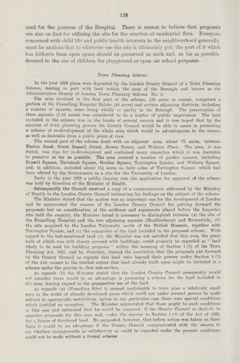 126 used for the purpose of the Hospital. There is reason to believe that proposals are also on foot for utilising the site for the erection of residential flats. Everyone concerned with child life and public health interests in the neighbourhood generally, must be anxious that to whatever use the site is ultimately put, the part of it which has hitherto been open space should be preserved as such and, as far as possible, devoted to the use of children for playground or open air school purposes. Town Planning Scheme. In the year 1926 plans were deposited by the London County Council of a Town Planning Scheme, dealing in part with land within the area of the Borough and known as the Administrative County of London Town Planning Scheme No. 5. The area involved in the first part of the scheme, 133 acres in extent, comprised a portion of the Foundling Hospital Estate (43 acres) and certain adjoining districts, including a number of squares, some being wholly or partly in the Borough. The preservation of these squares (7.13 acres) was considered to be a matter of public importance. The land included in the scheme was in the hands of several owners and it was hoped that by the exercise of town planning powers the County Council would be able to assist in promoting a scheme of re-development of the whole area which would be advantageous to the owners as well as desirable from a public point of view. The second part of the scheme dealt with an adjacent area, about 75 acres, between Euston Road, Great Russell Street, Gower Street, and Woburn Place. The area, it was stated, was ripe for re-development and contained many amenities which it was desirable to preserve aa far as possible. The area covered a number of garden squares, including Russell Square, Tavistock Square, Gordon Square, Torrington Square, and Woburn Square, and, in addition, included about 11½ acres on both sides of Torrington Square which had been offered by the Government as a site for the University of London. Early in the year 1928 a public inquiry into the application for approval of the scheme was held by direction of the Minister of Health. Subsequently the Council received a copy of a communication addressed by the Ministry of Health to the London County Council intimating his findings on the subject of the scheme. The Minister stated that the matter was an important one for the development of London and he appreciated the reasons of the London County Council for putting forward the proposals but on consideration of the evidence and arguments placed before the Inspector who held the enquiry, the Minister found it necessary to distinguish between (a) the site of Ihe Foundling Hospital and the two adjoining squares (Mecklenburgh and Brunswick), (b) the site acquired by the London University north of the British Museum, together with Torrington Square, and (c) the remainder of the land included in the proposed scheme. With regard to the last-mentioned land (c), the Minister was not satisfied that this area, the pre at bulk of which was still closely covered with buildings, could properly be regarded as  land likely to be used for building purposes  within the meaning of Section 1 (1) of the Town Planning Act, 1925, and he, therefore, formed the conclusion that the proposals put forward hy the County Council as regards this land were beyond their powers under Section 1 (1) of the Act. except to the limited extent that land already built upon might be included in a scheme under the proviso to that sub-section. As regards (b) the Minister stated that the London County Council presumably would not consider there would be an advantage in preparing a scheme for the land included in the area, having regard to the prospective use of the land. As regards (a) (Founding Site) it seemed inadvisable to town plan a relatively small area in the midst of already developed areas which could not under present powers be made subject to appropriate restrictions, unless in any particular case there were special conditions which justified an exception. The Minister appreciated that there might be such conditions ir. this case and intimated that hfl would be prepared, if the County Council so desired, to consider proposals for this area and, vnder the proviso to Section 1 (1) of the Act of 1925, for a. fringe of developed land. He suggested, however, that before action was taken on those lines it would be an advantage if the County Council communicated with the owners to s~> whether arrangements as satisfactory as could be expected under the present conditions could not be made without a formal scheme.