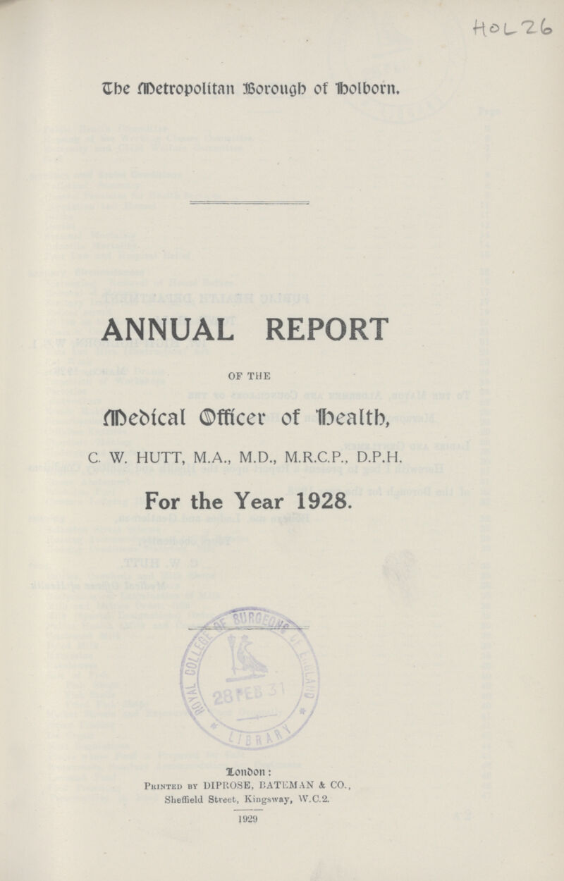 HOL 26 The Metropolitan Borough of holborn. ANNUAL REPORT OF THE Medical Officer of Death, C. W. HUTT, M.A., M.D., M.R.C.P., D.P.H. For the Year 1928. London: Printed by DIPROSE, BATEMAN & CO., Sheffield Street, Kingsway, W.C.2. 1929