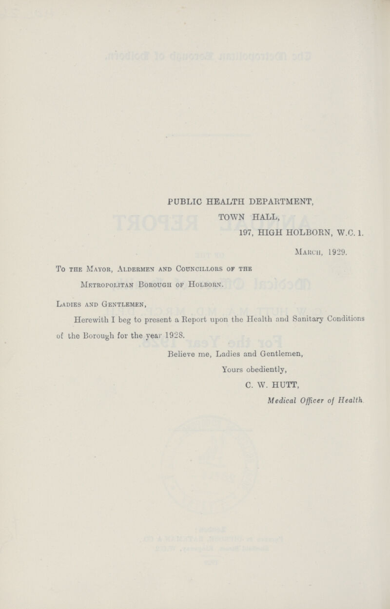 PUBLIC HEALTH DEPARTMENT, TOWN HALL, 197, HIGH HOLBORN, W.G. 1. March, 1929. To the Mayor, Aldermen and Councillors of the Metropolitan Borough of Holborn. Ladies and Gentlemen, Herewith I beg to present a Report upon the Health and Sanitary Conditions of the Borough for the year 1928. Believe me, Ladies and Gentlemen, Yours obediently, C. W. HUTT, Medical Officer of Health