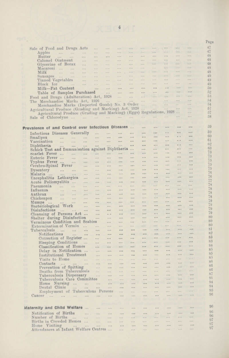 4 Page Sale of Food and Drugs Acts 47 Apples 47 Butter 48 Calomel Ointment 48 Glycerine of Borax 48 Macaroni 48 Milk 48 Sausages 45 Tinned Vegetables 49 Block Ice 49 Milk—Fat Content 50 Table of Samples Purchased 52 Food and Drugs (Adulteration) Act, 1928 53 The Merchandise Marks Act, 1926 54 Merchandise Marks (Imported Goods) No. 3 Order 54 Agricultural Produce (Grading and Marking) Act, 1928 57 Agricultural Produce (Grading and Marking) (Eggs) Regulations, 1928 57 Sale of Chlorodyne 58 Prevalence of and Control over Infectious Diseases 59 Infectious Diseases Generally 59 Smallpox 59 Vaccination 61 Diphtheria 62 Schick Test and Immunisation against Diphtheria 63 Scarlet Fever 73 Enteric Fever 73 Typhus Fever 75 Cerebro-Spinal Fever 75 Dysentery 75 Malaria 76 Encephalitis Lethargica 76 Acute Poliomyelitis 77 Pneumonia 78 Influenza 78 Anthrax 78 Chicken pox 78 Mumps 79 Bacteriological Work 79 Disinfections 79 Cleansing of Persons Act 79 Shelter during Disinfection 80 Verminous Condition and Scabies 80 Extermination of Vermin 80 Tuberculosis 81 Notifications 82 Correction of Register 83 Sleeping Conditions 83 Classification of Homes 81 Delay in Notification 85 Institutional Treatment 85 Visits to Home 85 Contacts 86 Prevention of Spitting 86 Deaths from Tuberculosis 86 Tuberculosis Dispensary 87 Tuberculosis Care Committee 91 Home Nursing 94 Dental Clinic 94 Employment of Tuberculous Persons 95 Cancer 96 Maternity and Child Welfare 96 Notification of Births 96 Number of Births 96 Births in Crowded Homes 97 Home Visiting 97 Attendances at Infant Welfare Centres 97