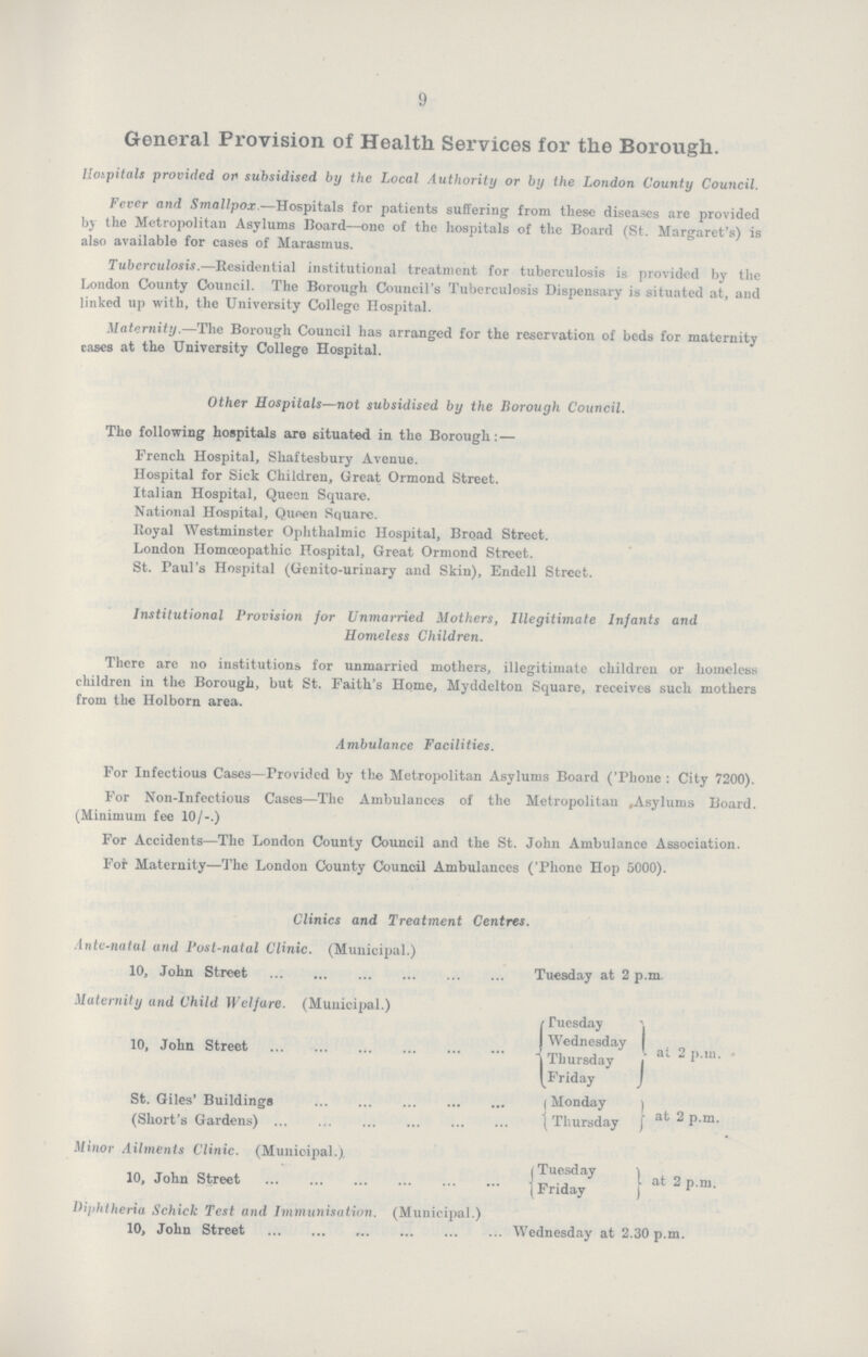 9 General Provision of Health Services for the Borough. Hospitals provided op subsidised by the Local Authority or by the London County Council. Fever and Smallpox.—Hospitals for patients suffering from these diseases are provided by the Metropolitan Asylums Board—one of the hospitals of the Board (St. Margaret's) is also available for cases of Marasmus. Tuberculosis.—Residential institutional treatment for tuberculosis is provided by the London County Council. The Borough Council's Tuberculosis Dispensary is situated at, and linked up with, the University College Hospital. Maternity.—The Borough Council has arranged for the reservation of beds for maternity cases at the University College Hospital. Other Hospitals—not subsidised by the Borough Council. The following hospitals are situated in the Borough: — French Hospital, Shaftesbury Avenue. Hospital for Sick Children, Great Ormond Street. Italian Hospital, Queen Square. National Hospital, Queen Square. Royal Westminster Ophthalmic Hospital, Broad Street. London Homoeopathic Hospital, Great Ormond Street. St. Paul's Hospital (Genito-urinary and Skin), Endell Street. Institutional Provision for Unmarried Mothers, Illegitimate Infants and Homeless Children. There are no institutions for unmarried mothers, illegitimate children or homeless children in the Borough, but St. Faith's Home, Myddelton Square, receives such mothers from the Holborn area. Ambulance Facilities. For Infectious Cases—Provided by the Metropolitan Asylums Board ('Phone : City 7200). For Non-Infectious Cases—The Ambulances of the Metropolitan Asylums Board. (Minimum fee 10/-.) For Accidents—The London County Council and the St. John Ambulance Association. For Maternity—The London County Council Ambulances ('Phone Hop 5000). Clinics and Treatment Centres. Ante-natal and Post-natal Clinic. (Municipal.) 10, John Street Tuesday at 2 p.m. Maternity and Child Welfare. (Municipal.) 10, John Street Tuesday Wednesday Thursday Friday {at 2 p.m. St. Giles' Buildings Monday (Short's Gardens) Thursday at 2 p.m. Minor Ailments Clinic. (Municipal.). 10, John Street Tuesday Friday{ at 2 p.m. Diphtheria Schick Test and Immunisation. (Municipal.) 10, John Street Wednesday at 2.30 p.m.