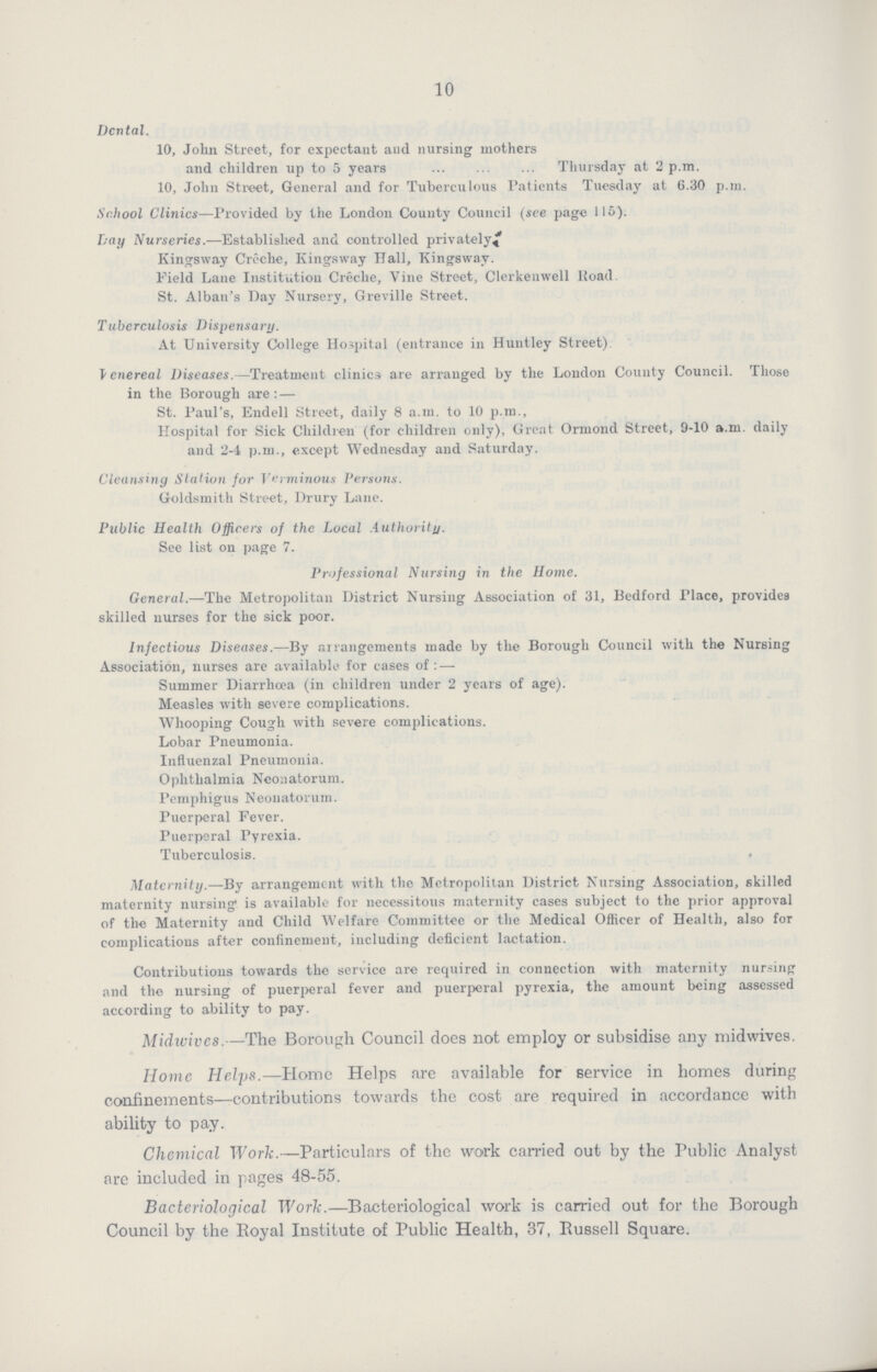 10 Dental. 10, John Street, for expectant and nursing mothers and children up to 5 years Thursday at 2 p.m. 10, John Street, General and for Tuberculous Patients Tuesday at 6.30 p.m. School Clinics—Provided by the London County Council (see page 115). Lay Nurseries.—Established and controlled privately* Kingsway Creche, Kingsway Hall, Kingsway. Field Lane Institution Creche, Vine Street, Clerkenwell Road. St. Alban's Day Nursery, Greville Street. Tuberculosis Dispensary. At University College Hospital (entrance in Huntley Street) Venereal Diseases.—Treatment clinics are arranged by the London County Council. Those in the Borough are :— St. Paul's, Endell Street, daily 8 a.m. to 10 p.m., Hospital for Sick Children (for children only), Great Ormond Street, 9-10 a.m. daily and 2-4 p.m., except Wednesday and Saturday. Cleansing Station for Verminous Persons. Goldsmith Street, Drury Lane. Public Health Officers of the Local Authority. See list on page 7. Professional Nursing in the Home. General.—The Metropolitan District Nursing Association of 31, Bedford Place, provides skilled nurses for the sick poor. Infectious Diseases.—By arrangements made by the Borough Council with the Nursing Association, nurses are available for cases of : — Summer Diarrhoea (in children under 2 years of age). Measles with severe complications. Whooping Cough with severe complications. Lobar Pneumonia. Influenzal Pneumonia. Ophthalmia Neonatorum. Pemphigus Neonatorum. Puerperal Fever. Puerperal Pyrexia. Tuberculosis. . Maternity.—By arrangement with the Metropolitan District Nursing Association, skilled maternity nursing1 is available for necessitous maternity cases subject to the prior approval of the Maternity and Child Welfare Committee or the Medical Officer of Health, also for complications after confinement, including deficient lactation. Contributions towards the service are required in connection with maternity nursing and the nursing of puerperal fever and puerperal pyrexia, the amount being assessed according to ability to pay. Midwives.— The Borough Council does not employ or subsidise any midwives. Home Helps.—Home Helps are available for service in homes during confinements—contributions towards the cost are required in accordance with ability to pay. Chemical Work.—Particulars of the work carried out by the Public Analyst are included in pages 48-55. Bacteriological Work.—Bacteriological work is carried out for the Borough Council by the Royal Institute of Public Health, 37, Russell Square.