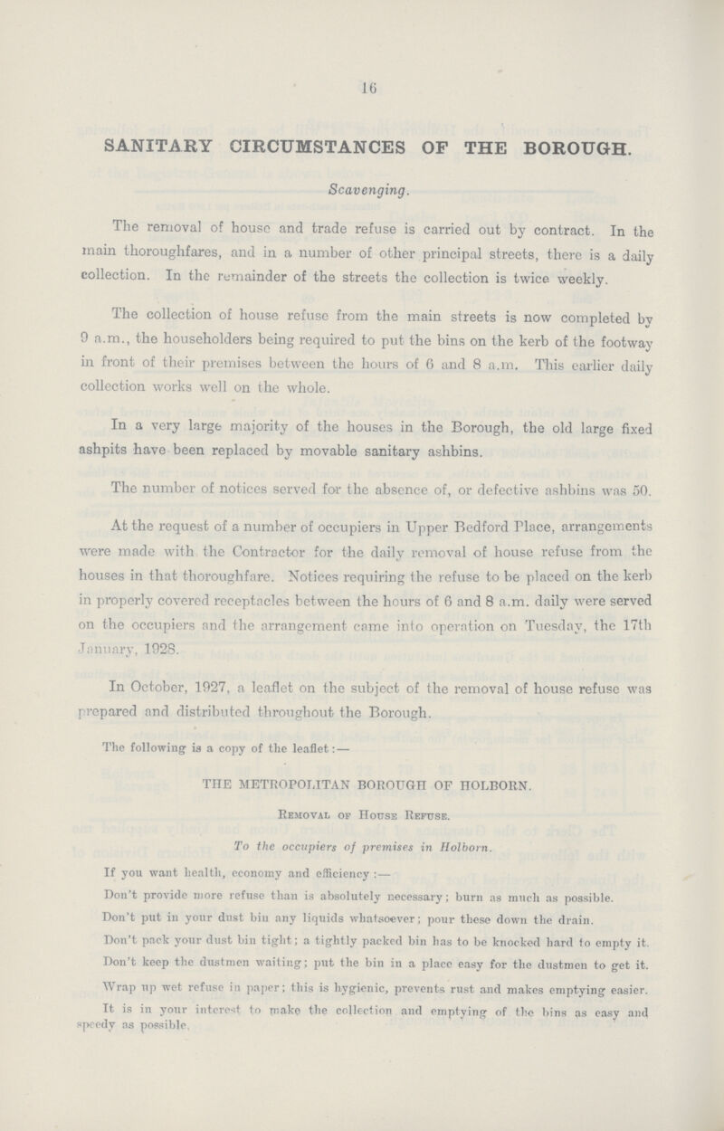 16 SANITARY CIRCUMSTANCES OF THE BOROUGH. Scavenging. The removal of house and trade refuse is carried out by contract. In the main thoroughfares, and in a number of other principal streets, there is a daily collection. In the remainder of the streets the collection is twice weekly. The collection of house refuse from the main streets is now completed by 9 a.m., the householders being required to put the bins on the kerb of the footway in front of their premises between the hours of 6 and 8 a.m. This earlier daily collection works well on the whole. In a very large majority of the houses in the Borough, the old large fixed ashpits have been replaced by movable sanitary ashbins. The number of notices served for the absence of, or defective ashbins was 50. At the request of a number of occupiers in Upper Bedford Hace, arrangements were made with the Contractor for the daily removal of house refuse from the houses in that thoroughfare. Notices requiring the refuse to be placed on the kerb in properly covered receptacles between the hours of 6 and 8 a.m. daily were served on the occupiers and the arrangement came into operation on Tuesday, the 17th January, 192S. In October, 1927, a leaflet on the subject of the removal of house refuse was prepared and distributed throughout the Borough. The following ia a copy of the leaflet: — THE METROPOLITAN BOROUGH OF HOLBORN. Removal of House Refuse. To the occupiers of premises in Holborn. If you want health, economy and efficiency:— Don't provide more refuse tlian is absolutely necessary; burn as much as possible. Don't put in your dust bin any liquids whatsoever; pour these down the drain. Don't pack your dust bin tight; a tightly packed bin has to be knocked hard to empty it. Don't keep the dustmen waiting; put the bin in a place easy for the dustmen to get it. Wrap up wet refuse in paper; this is hygienic, prevents rust and makes emptying easier. It is in your interest to rnake the collection and emptying of the bins as easy and speedy as possible.