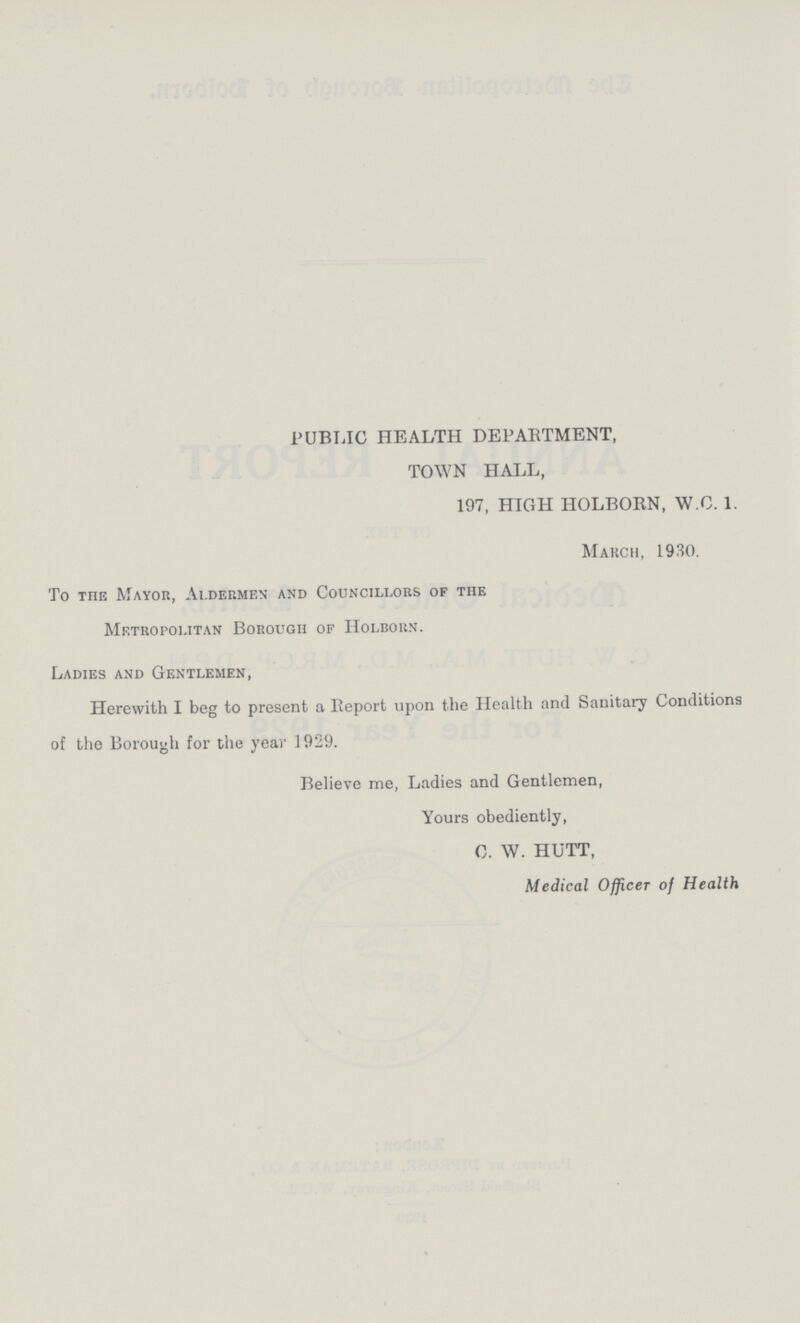 PUBLIC HEALTH DEPARTMENT, TOWN HALL, 197, HIGH HOLBORN, W.C. 1. March, 1930. To the Mayor, Aldermen and Councillors of the Metropolitan Borough of Holborn. Ladies and Gentlemen, Herewith I beg to present a Report upon the Health and Sanitary Conditions of the Borough for the year 1929. Believe me, Ladies and Gentlemen, Yours obediently, C. W. HUTT, Medical Officer of Health