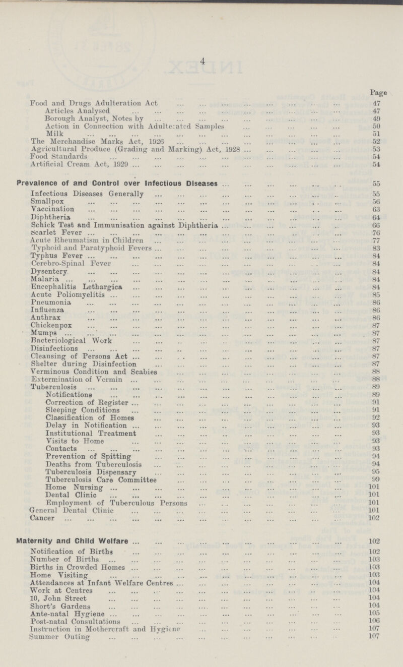 4 Page Food and Drugs Adulteration Act 47 Articles Analysed 47 Borough Analyst, Notes by 49 Action in Connection with Adulterated Samples 50 Milk 51 The Merchandise Marks Act, 1926 52 Agricultural Produce (Grading and Marking) Act, 1928 53 Food Standards 54 Artificial Cream Act, 1929 54 Prevalence of and Control over Infectious Diseases 55 Infectious Diseases Generally 55 Smallpox 56 Vaccination 63 Diphtheria 64 Schick Test and Immunisation against Diphtheria 66 Scarlet Fever 76 Acute Rheumatism in Children 77 Typhoid and Paratyphoid Fevers 83 Typhus Fever 84 Cerebro-Spinal Fever 84 Dysentery 84 Malaria 81 Encephalitis Lethargica 84 Acute Poliomyelitis 85 Pneumonia 86 Influenza 86 Anthrax 86 Chickenpox 87 Mumps 87 Bacteriological Work 87 Disinfections 87 Cleansing of Persons Act 87 Shelter during Disinfection 87 Verminous Condition and Scabies Extermination of Vermin Tuberculosis 89 Notifications 89 Correction of Register 91 Sleeping Conditions 91 Classification of Homes 92 Delay in Notification 93 Institutional Treatment Visits to Home 93 Contacts 93 Prevention of Spitting 94 Deaths from Tuberculosis 94 Tuberculosis Dispensary 95 Tuberculosis Care Committee 99 Home Nursing 101 Dental Clinic Employment of Tuberculous Persons 101 General Dental Clinic 101 Cancer 102 Maternity and Child Welfare102 Notification of Births 102 Number of Births 103 Births in Crowded Homes 103 Home Visiting 103 Attendances at Infant Welfare Centres 104 Work at Centres 104 10, John Street Short's Gardens 104 Ante-natal Hygiene Post-natal Consultations 106 Instruction in Mothercraft and Hygiene 107 Summer Outing 107