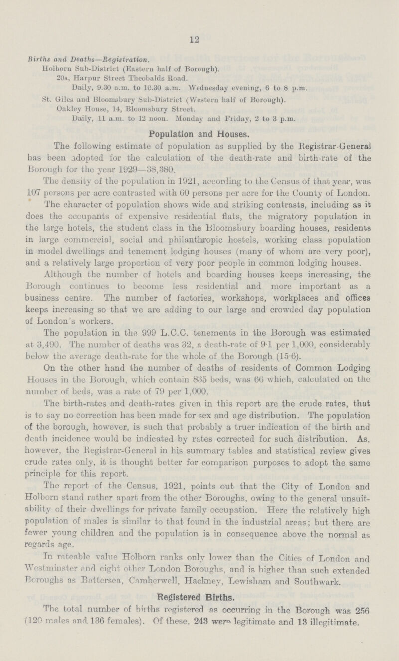12 Births and Deaths—Registration. Holborn Sub.District (Eastern half of Borough). 20a, Harpur Street Theobalds Road. Daily, 9.30 a.m. to 10.30 a.m. Wednesday evening, 6 to 8 p.m. St. Giles and Bloomsbury Sub.District (Western half of Borough). Oakley House, 14, Bloomsbury Street. Daily, 11 a.m. to 12 noon. Monday and Friday, 2 to 3 p.m. Population and Houses. The following estimate of population as supplied by the Registrar.General has been adopted for the calculation of the death.rate and birth.rate of the Borough for the year 1929—38,380. The density of the population in 1921, according to the Census of that year, was 107 persons per acre contrasted with 00 persons per acre for the County of London. The character of population shows wide and striking contrasts, including as it does the occupants of expensive residential flats, the migratory population in the large hotels, the student class in the Bloomsbury boarding houses, residents in large commercial, social and philanthropic hostels, working class population in model dwellings and tenement lodging houses (many of whom are very poor), and a relatively large proportion of very poor people in common lodging houses. Although the number of hotels and boarding houses keeps increasing, the Borough continues to become less residential and more important as a business centre. The number of factories, workshops, workplaces and offices keeps increasing so that we are adding to our large and crowded day population of London's workers. The population in the 999 L.C.C. tenements in the Borough was estimated at 3,490. The number of deaths was 32, a death.rate of 91 per 1,000, considerably below the average death.rate for the whole of the Borough (15.6). On the other hand the number of deaths of residents of Common Lodging Houses in the Borough, which contain 835 beds, was 66 which, calculated on the number of beds, was a rate of 79 per 1,000. The birth.rates and death.rates given in this report are the crude rates, that is to say no correction has been made for sex and age distribution. The population of the borough, however, is such that probably a truer indication of the birth and death incidence would be indicated by rates corrected for such distribution. As, however, the Registrar.General in his summary tables and statistical review gives crude rates only, it is thought better for comparison purposes to adopt the same principle for this report. The report of the Census, 1921, points out that the City of London and Holborn stand rather apart from the other Boroughs, owing to the general unsuit. ability of their dwellings for private family occupation. Here the relatively high population of males is similar to that found in the industrial areas; but there are fewer young children and the population is in consequence above the normal as regards age. In rateable value Holborn ranks only lower than the Cities of London and Westminster and eight other London Boroughs, and is higher than such extended Boroughs as Battersea, Camberwell, Hackney, Lewisham and Southwark. Registered Births. The total number of births registered as occurring in the Borough was 256 (120 males and 136 females). Of these, 243 were legitimate and 13 illegitimate.