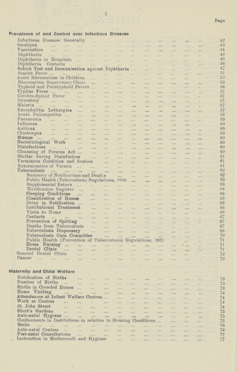 4 Page Prevalence of and Control over Infectious Diseases Infectious Diseases Generally 42 Smallpox 43 Vaccination 44 Diphtheria 45 Diphtheria in Hospitals 46 Diphtheria Contacts 46 Schick Test and Immunisation against Diphtheria 47 Soarlet Fever 51 Acute Rheumatism in Children 52 Rheumatism Supervisory Clinic 53 Typhoid and Paratyphoid Fevers 56 Typhus Fever 57 Cerebro-Spinal Fever 57 Dysentery 57 Malaria 57 Encephalitis Lethargies 57 Acute Poliomyelitis 58 Pneumonia 59 Influenza 60 Anthrax 60 Chickenpox 60 Mumps 60 Bacteriological Work 60 Disinfections 60 Cleansing of Persons Act 60 Shelter during Disinfection 61 Verminous Condition and Scabies 61 Extermination of Vermin 61 Tuberculosis 62 Summary of Notifications and Deaths 62 Public Health (Tuberculosis) Regulations, 1930 63 Supplemental Return 63 Notification Register 64 Sleeping Conditions 64 Classification of Homes 5 Delay in Notification 66 Institutional Treatment 66 Visits to Home 66 Contacts 67 Prevention of Spitting 67 Deaths from Tuberculosis 67 Tuberculosis Dispensary 68 Tuberculosis Care Committee 70 Public Health (Prevention of Tuberculosis) Regulations, 1925 71 Home Nursing 71 Dental Clinic 71 General Dental Clinic 72 Cancer 72 Maternity and Child Welfare Notification of Births 73 Number of Births 73 Births in Crowded Homes 73 Home Visiting 74 Attendances at Infant Welfare Centres 74 Work at Centres 74 10, John Street 74 Short's Gardens 75 Ante-natal Hygiene 75 Confinements in Institutions in relation to Housing Conditions 75 Baths 76 Ante-natal Centres 76 Post-natal Consultations 77 Instruction in Mothercraft and Hygiene 77