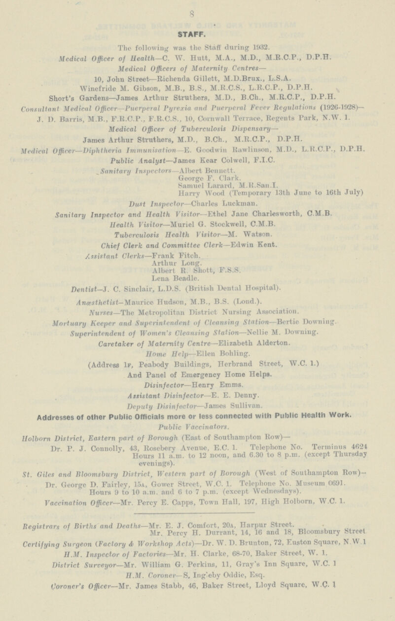 8 STAFF. The following was the Staff during 1932. Mcdical Officer of Health—C. W. Hutt, M.A., M.D., M.R.C.P., D.P.H. Medical Officers of Maternity Centres— 10, John Street—Richenda Gillett, M.D.Brux., L.S.A. Winefride M. Gibson, M.B., B.S., M.R.C.S., L.R.C.P., D.P.H. Short's Gardens—James Arthur Struthers, M.D., B.Ch., M.R.C.P., D.P.H. Consultant Medical Officer—Puerperal Pyrexia and Puerperal Fever Regulations (1926-1928)— J. 1). Barris, M.B., F.R.C.P., F.R.C.S., 10, Cornwall Terrace, Regents Park, N.W. 1. Medical Officer of Tuberculosis Dispensary— James Arthur Sfcruthers, M.D., B.Ch., M.R.C.P., D.P.H. Medical Officer—Diphtheria Immunisation—E. Goodwin Rawlinson, M.D., L.R.C.P., D.P.H. Public Analyst—James Kear Colwell, F.I.C. _ Sanitary Inspectors—Albert Bennett. George F. Clark. Samuel Larard, M.K.San.I. Harry Wood (Temporary 13th June to 16th July) Dust Inspector—Charles Luckman. Sanitary Inspector and Health Visitor—Ethel Jane Charlesworth, C.M.B. Health Visitor—Muriel G. Stockwell, C.M.B. Tuberculosis Health Visitor—M. Watson. Chief Clerk and Committee Clerk—Edwin Kent. Assistant Clerks—Frank Fitch. Arthur Long. Albert R. Shott, F.S.S. Lena Beadle. Dentist—J. C. Sinclair, L.D.S. (British Dental Hospital). Anaesthetist— Maurice Hudson, M.B., B.S. (Lond.). Nurses—The Metropolitan District Nursing Association. Mortuary Keeper and Superintendent of Cleansing Station—Bertie Downing. Superintendent of Women's Cleansing Station—Nellie M. Downing. Caretaker of Maternity Centre—Elizabeth Alderton. Home Help—Ellen Bohling. (Address If, Peabody Buildings, Herbrand Street, W.C. 1.) And Panel of Emergency Home Helps. Disinfector—Henry Emms. Assistant Disinfector—E. E. Denny. Deputy Disinfector—James Sullivan. Addresses of other Public Officials more or less connected with Public Health Work. Public Vaccinators. Holbom District, Eastern part of Borough (East of Southampton Row)— Dr. P. J. Connolly, 43, Rosebery Avenue, E.C. 1. Telephone No. Terminus 4624 Hours 11 a.m. to 12 noon, and 6.30 to 8 p.m. (except Thursday evenings). St. Giles and Bloomsbury District, Western part of Borough (West of Southampton How)— Dr. George D. Fairley, 15a, Gower Street, W.C. 1. Telephone No. Museum 0691. Hours 9 to 10 a.m. and 6 to 7 p.m. (except Wednesdays). Vaccination Officer—Mr. Percy E. Capps, Town Hall, 197, High Holborn, W.C. 1. Registrars of Births and Deaths—Mr. E. J. Comfort, 20a, Harpur Street. Mr. Percy H. Durrant, 14, 16 and 18, Bloomsbury Street Certifying Surgeon (Factory & Workshop Acts)—Dr. W. D. Brunton, 72, Euston Square, N.W 1 H.M. Inspector of Factories—Mr. H. Clarke, 68-70, Baker Street, W. 1. District Surveyor—Mr. William G. Perkins, 11, Gray's Inn Square, W.C. 1 H.M. Coroner— S, Ingleby Oddie, Esq. Qoroner's Officer—Mr. James Stabb, 46, Baker Street, Lloyd Square, W.C. 1