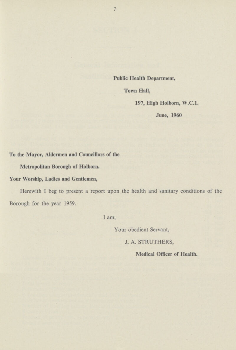 7 Public Health Department, Town Hall, 197, High Holborn, W.C.1. June, 1960 To the Mayor, Aldermen and Councillors of the Metropolitan Borough of Holborn. Your Worship, Ladies and Gentlemen, Herewith I beg to present a report upon the health and sanitary conditions of the Borough for the year 1959. I am, Your obedient Servant, J. A. STRUTHERS, Medical Officer of Health.