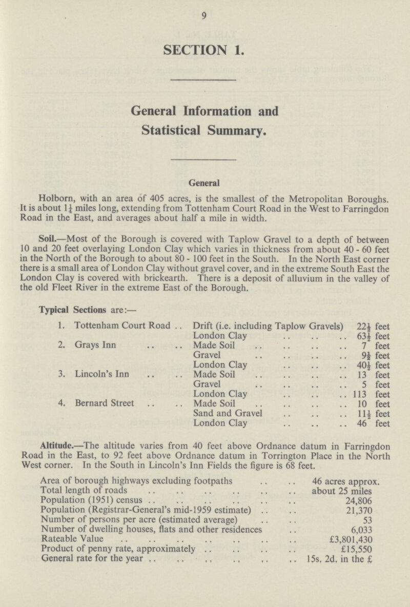 9 SECTION 1. General Information and Statistical Summary. General Holborn, with an area of 405 acres, is the smallest of the Metropolitan Boroughs. It is about 1¼ miles long, extending from Tottenham Court Road in the West to Farringdon Road in the East, and averages about half a mile in width. Soil.—Most of the Borough is covered with Taplow Gravel to a depth of between 10 and 20 feet overlaying London Clay which varies in thickness from about 40-60 feet in the North of the Borough to about 80 - 100 feet in the South. In the North East corner there is a small area of London Clay without gravel cover, and in the extreme South East the London Clay is covered with brickearth. There is a deposit of alluvium in the valley of the old Fleet River in the extreme East of the Borough. Typical Sections are:— 1. Tottenham Court Road Drift (i.e. including Taplow Gravels) 22½ feet London Clay 63½ feet 2. Grays Inn Made Soil 7 feet Gravel 9½ feet London Clay 40 ½ feet 3. Lincoln's Inn Made Soil 13 feet Gravel 5 feet London Clay 113 feet 4. Bernard Street Made Soil 10 feet Sand and Gravel 11½ feet London Clay 46 feet Altitude.—The altitude varies from 40 feet above Ordnance datum in Farringdon Road in the East, to 92 feet above Ordnance datum in Torrington Place in the North West corner. In the South in Lincoln's Inn Fields the figure is 68 feet. Area of borough highways excluding footpaths 46 acres approx. Total length of roads about 25 miles Population (1951) census 24,806 Population (Registrar-General's mid-1959 estimate) 21,370 Number of persons per acre (estimated average) 53 Number of dwelling houses, flats and other residences 6,033 Rateable Value £3,801,430 Product of penny rate, approximately £15,550 General rate for the year 15s, 2d. in the £