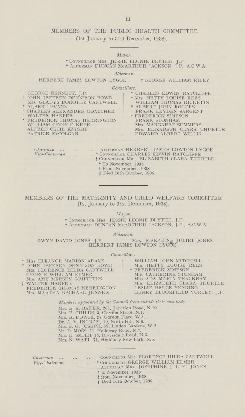 iii MEMBERS OF THE PUBLIC HEALTH COMMITTEE (1st January to 31st December, 1938). Mayor. * Councillor Mrs. JESSIE LEONIE BLYTHE, J.P. † Alderman DUNCAN McARTHUR JACKSON, J.P., A.C.W.A. Aldermen. HERBERT JAMES LOWTON LYGOE † GEORGE WILLIAM RILEY Councillors. GEORGE BENNETT, J.P. † JOHN JEFFREY DENNISON BOWD Mrs. GLADYS DOROTHY CANTWELL * ALBERT EVANS † CHARLES ALEXANDER GOATCHER || WALTER HARPER * FREDERICK THOMAS HERRINGTON WILLIAM GEORGE KEER ALFRED CECIL KNIGHT PATRICK McCOLGAN * CHARLES EDWIN RATCLIFFE † Mrs. HETTY LOUISE REES WILLIAM THOMAS RICKETTS * ALBERT JOHN ROGERS FRANK LEYDEN SARGENT † FREDERICK SIMPSON FRANK STONHAM Mrs. MARGARET SUMMERS Mrs. ELIZABETH CLARA THURTLE EDWARD ALBERT WILLIS Chairman Alderman HERBERT JAMES LOWTON LYGOE Vice-Chairman *Councillor CHARLES EDWIN RATCLIFFE † Councillor Mrs. ELIZABETH CLARA THURTLE * To November, 1938 † From November, 1938 || Died 16th October, 1938 MEMBERS OF THE MATERNITY AND CHILD WELFARE COMMITTEE (1st January to 31st December, 1938). Mayor. * Councillor Mrs. JESSIE LEONIE BLYTHE, J.P. † Alderman DUNCAN McARTHUR JACKSON, J.P., A.C.W.A. Aldermen. GWYN DAVID JONES, J.P. Mrs. JOSEPHINE JULIET JONES HERBERT JAMES LOWTON LYGOE Councillors. † Miss ELEANOR MARION ADAMS * JOHN JEFFREY DENNISON BOWD Mrs. FLORENCE HILDA CANTWELL GEORGE WILLIAM ELMER Mrs. AMY MERSEY GRIFFITHS § WALTER HARPER FREDERICK THOMAS HERRINGTON Mrs. MARTHA RACHAEL JENNER WILLIAM JOHN MITCHELL Mrs. HETTY LOUISE REES † FREDERICK SIMPSON Mrs. CATHERINE STONHAM Miss ADA MARIA THACKRAY Mrs. ELIZABETH CLARA THURTLE LESLIE BRUCE VENNING HENRY BLOOMFIELD VORLEY, J.P. Members appointed by the Council from outside their own body. Mrs. E. E. BAKER, 201, Junction Road, N.19. Mrs. E. CHILDS, 3, Clayton Street, N.l. Mrs. K. DOWSE, 27, Gordon Place, W.8. Dr. A. V. INGRAM, 10, North Hill, N.6. Mrs. F. G. JOSEPH, 53, Linden Gardens, W.2. Mr. D. MOSS, 51, Holloway Road, N.7. Mrs. E. SMITH, 33, Riversdale Road, N.5. Mrs. N. WATT, 71, Highbury New Park, N.5. Chairman Councillor Mrs. FLORENCE HILDA CANTWELL Vice-Chairman * Councillor GEORGE WILLIAM ELMER † Alderman Mrs. JOSEPHINE JULIET JONES * to November, 1938 † from November, 1938 § Died 16th October, 1938