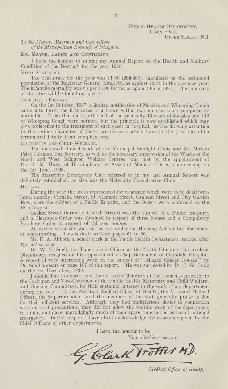 iv Public Health Department, Town Hall, Upper Street, N.l. To the Mayor, Aldermen and Councillors of the Metropolitan Borough of Islington. Mr. Mayor, Ladies and Gentlemen, I have the honour to submit my Annual Report on the Health and Sanitary Condition of the Borough for the year 1938. Vital Statistics. The death-rate for the year was 11.90, calculated on the estimated population of the Registrar-General (292,300), as against 12.90 in the previous year. The infantile mortality was 65 per 1,000 births, as against 66 in 1937. The summary of statistics will be found on page 2. Infectious Disease. On the 1st October, 1937, a limited notification of Measles and Whooping Cough came into force, the first cases in a house within two months being compulsorily notifiable. From that date to the end of the year only 13 cases of Measles and 112 of Whooping Cough were notified, but the principle is now established which may give preference to the treatment of such cases in hospital, besides drawing attention to the serious character of these two diseases which have in the past too often terminated fatally from complications. Maternity and Child Welfare. The increased clinical work of the Municipal Sunlight Clinic and the Miriam Price Coleman Day Nursery, as well as the necessary supervision of the Wards of the North and West Islington Welfare Centres, was met by the appointment of Dr. K. M. Hirst, of Birmingham, as Assistant Medical Officer, commencing on the 1st June, 1938. The Maternity Emergency Unit referred to in my last Annual Report was definitely established, as also was the Maternity Consultative Clinic. Housing. During the year the areas represented for clearance which were to be dealt with later, namely, Cornelia Street, St. Clement Street, Graham Street and City Garden Row, were the subject of a Public Enquiry, and the Orders were confirmed on the 18th August. Gaskin Street (formerly Church Street) was the subject of a Public Enquiry, and a Clearance Order was obtained in respect of three houses and a Compulsory Purchase Order in respect of thirteen houses. An extensive survey was carried out under the Housing Act for the abatement of overcrowding. This is dealt with on pages 61 to 66. Mr. E. A. Abbott, a senior clerk in the Public Health Department, retired after 47years' service. Dr. W. E. Snell, the Tuberculosis Officer at the North Islington Tuberculosis Dispensary, resigned on his appointment as Superintendent of Colindale Hospital. A report of very interesting work on the subject of  Alleged Cancer Houses by Dr. Snell appears on page 107 of this report. He was succeeded by Dr. J. W. Craig on the 1st December, 1938. I should like to express my thanks to the Members of the Council, especially to the Chairmen and Vice-Chairmen of the Public Health, Maternity and Child Welfare, and Housing Committees, for their sustained interest in the work of my department during the year. To the Assistant Medical Officer of Health, the Assistant Medical Officer, the Superintendent, and the members of the staff generally praise is due for their efficient services. Although they had multifarious duties in connection with air raid precautions, they did not allow the routine work of the department to suffer, and gave ungrudgingly much of their spare time in the period of national emergency. In this respect I have also to acknowledge the assistance given by the Chief Officers of other departments. I have the honour to be, Your obedient servant, Medical Officer of Health.