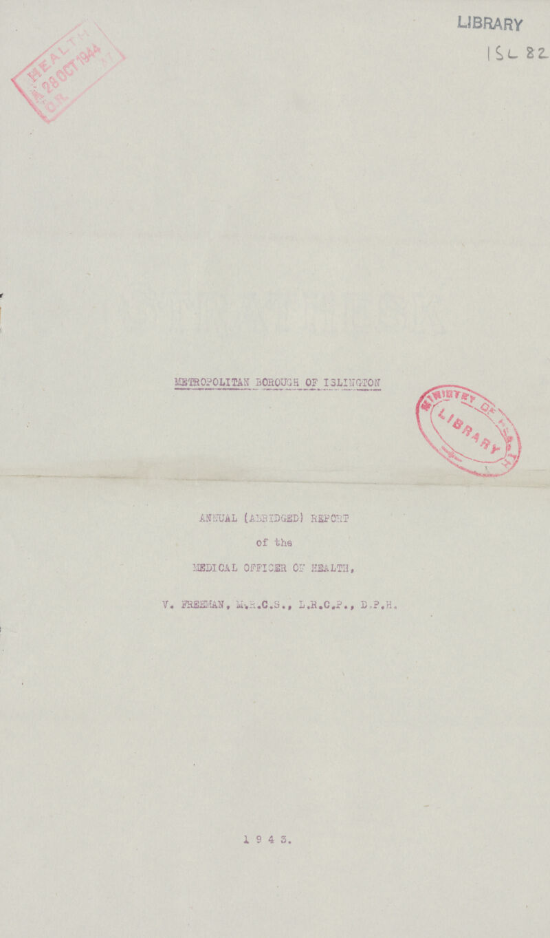 library ISL-82. METROLITAN BOROUGH OF ISLINGTON ANNUAL (ABRIDGED) REPORT of the MEDICAL OFFICER OF HEALTH, V. FREEMAN, M.R.C.S., L.R.C.P., D.P.H. 1 9 4 3.