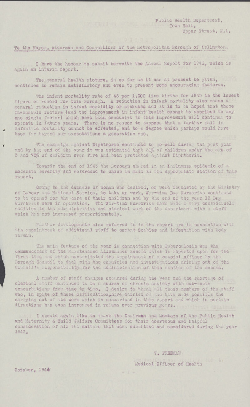 public Health Department, Town Hall, Upper Street, N.l, To the Mayor, Aldermen and Councillors of the metropolitan Borough of Islington. I have the honour to submit herewith the Annual Report for 1945, which is again an interim report. The general health picture, in so far as it can at present be given, continues to remain satisfactory and even to present sons encouraging features. The infant mortality rate of 46 per 1,000 live births for 1943 is the lowest figure on record for this Borough, A reduction in infant mortality also means a general reduction in infant morbidity or sickness and it is to be hoped that those favourable factors (and the improvement in infant health cannot be ascribed to any one single factor) which have been oonducive to this improvement will continue to operate in future years. There is no reason to suppose that a further fall in infantile mortality cannot be effected, and to a degree which perhaps would have been far beyond our expectations a generation ego. The campaign gainst Diphtheria continued to go well during the past year and by the end of the. year it was estimated that 31% of children under the age of 5 and 70% of children over five had been protected against Diphtheria. Towards the end of 1943 the Borough she red in an Influsnza epidemic of a moderate severity and reference to which is made in the appropriate section of this report. Owing to the demands of women who desired, or were requested by the Ministry of Labour and National Service, to take up work, War-time Day Nurseries continued to be opened for the care of their children and by the end of the year 13 Day Nurseries were in operation. The War-time Nurseries have made a very considerable addition to the administrative and clerical work of the department with a staff which has not increased proportionately. Further developments also referred to in the report are in connection with the appointment of additional staff to combat Scabies and infestation with body vermin. The main feature of the year in connection with Tuberculosis was the commencement of the ,maintenance Allowances Scheme which is reported upon for the first time and which necessitated the appointment of a social officer by the Borough Council to deal with the enquiries and investigations arising out of the Council is responsibility for the administration of this section of the scheme. A number of staff changes occurred during the year and the shortage of clerical staff continued to be a source of chronic anxiety with sub-acute exacerbations from time to time. I desire to thank all those members of the staff who, in spite of these difficulties,have carried on and have made possible the carrying out of the work which is summarised in this report and which in certain directions has even increased in volume over previous years. I should again like to thank the Chairmen and Members of the Public Health and Maternity & Child welfare Committees for their courteous and helpful consideration of all the matters that were submitted and considered during the year 1943, V. FSSBMkN toiedical Officer of Health October, 1944