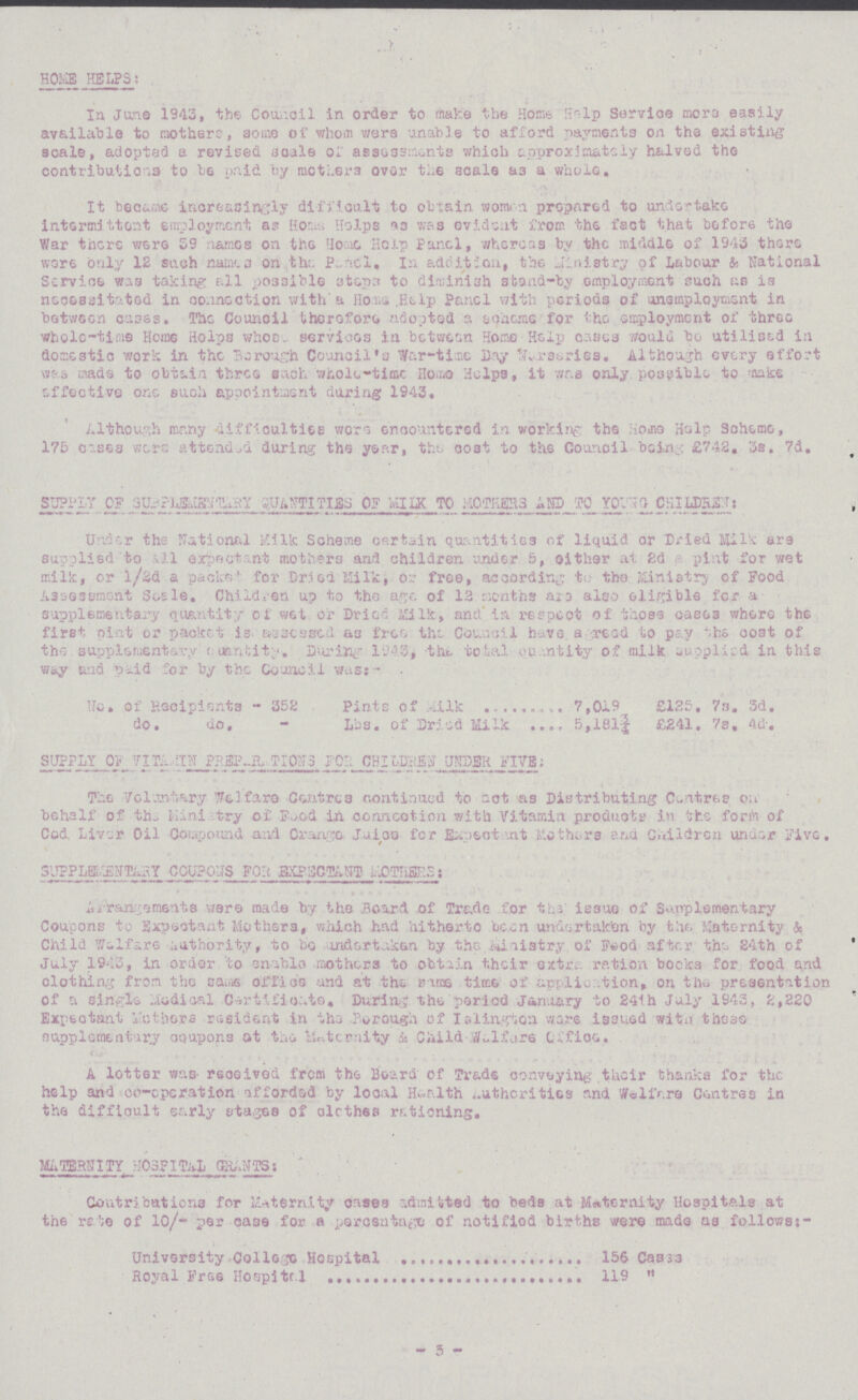 HOME HELPS: In June 1943, the Council in order to make the Home Help Service mora easily available to mothers, some of whom were unable to afford payments on the existing scale, adopted a revised scale or assessments which approximately halved the contributions to be paid by mothers over the scale as a whole. It became increasingly difficult to obtain women prepared to undertake intermittent employment, as Homs., Helps as was evident from the fact that before the War there were 39 names on the one Home Panel, whereas by the middle of 1943 there wore only 12 such names a on the Pencl. In addition, the Ministry of Labour & National Service was taking all possible ataps to diminish stand-by employment such as is necessitated in connection with a Home Help Panel with periods of unemployment in between cases. The Council therefore adopted a scheme for the employment of three whole-time Home Helps whose services in between Home Help cases would bo utilised in domestic work in the Borough Council's War-time Day Nursaries. Although every effort was made to obtain three such whole-time Home Helps, it was only possible to make effective one such appointment during 1943. Although many difficulties were encountered in working; the Horn Help Scheme, 175 cases were attended during the year, the cost to the Council being £742. 3s. 7d. SUPPLY OF SUPPLEMENTARY QUANTITY AND TO YOUNG CHILDREN: Under the national Milk Scheme certain quantities of liquid or Dried Milk are supplied to all expectant mothers and children under 5, either at 2d pint for wet milk, or ½d a packs for Dried Milk, or free, according to the Ministry of Food Assessment Scale. Children up to the age of 12 months are also eligible for a supplementary quantity of wet or Dried Milk, and in respect of those cases where the first pint or packet is. assessed as free the Council havea reed to pay the coat of the supplementary quantity. During 1943, the total quantity of milk supplied in this was and paid for by the Council was:- No. of Recipients - 352 Pints of Milk 7,019 £125. 7s. 3d. do. do. Lbs. of Dried Milk 5,181¾ £241. 7s. 4d. SUPPLY OF VITAMIN PREPARATION FOR CHILDREN UNDER FIVE: The Voluntary Welfare Centres continued to act as Distributing Centres on behalf of the Minitary of Food in connection with Vitamin products in the form of Cod Liver Oil Compound and Orange Juice for Expectant Mothers and Children under Five. SUPPLEMENTARY COUPONS FOR EXPECTANT MOTHERS: Arrangements were made by the Board of Trade for the issue of Supplementary Coupons to Expectant Mothers, which had hitherto been undertaken by the Maternity & Child welfare authority, to be undertaken by the Ministry of Food after the 24th of July 1943, in order to enable mothers to obtain their extras ration bocks for food and clothing from the same office and at the same time of application, on the presentation of a single Medical Certificate. During the period January to 24th July 1943, 2,220 Expectant Mothers resident in the Borough of Islington ware issued with these supplementary coupons at the Maternity & Child Welfare Office. A letter was received from the Board of Trade conveying their thanks for the help and co-operation afforded by local Health Authorities and Welfare Centres in the difficult early stages of clothes rationing. MATERNITY HOSPITAL GRANTS: Contributions for Maternity cases admitted to beds at Maternity Hospitals at the rate of 10/- per case for a percentage of notified births were made as follows:- University College Hospital 156 Cases Royal Free Hospital 119  3