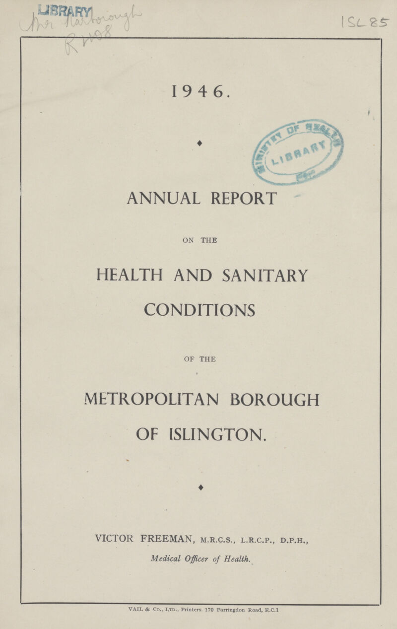 1SL 85 19 4 6. ANNUAL REPORT on the HEALTH AND SANITARY CONDITIONS of the METROPOLITAN BOROUGH OF ISLINGTON. VICTOR FREEMAN, m.r.c.s., l.r.c.p., d.p.h., Medical Officer of Health. VAIL & Co., IyTD., Printers. 170 Farringdon Road, E.C.I