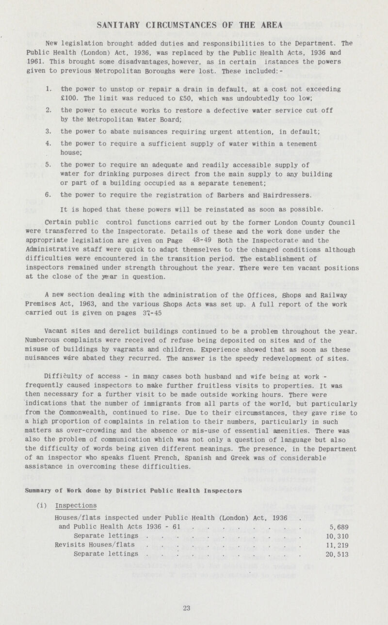 SANITARY CIRCUMSTANCES OF THE AREA New legislation brought added duties and responsibilities to the Department. The Public Health (London) Act, 1936. was replaced by the Public Health Acts. 1936 and 1961. This brought some disadvantages, however, as in certain instances the powers given to previous Metropolitan Boroughs were lost. These included:- 1. the power to unstop or repair a drain in default, at a cost not exceeding £100. The limit was reduced to £50, which was undoubtedly too low; 2. the power to execute works to restore a defective water service cut off by the Metropolitan Water Board; 3. the power to abate nuisances requiring urgent attention, in default; 4. the power to require a sufficient supply of water within a tenement house; 5. the power to require an adequate and readily accessible supply of water for drinking purposes direct from the main supply to any building or part of a building occupied as a separate tenement; 6. the power to require the registration of Barbers and Hairdressers. It is hoped that these powers will be reinstated as soon as possible. Certain public control functions carried out by the former London County Council were transferred to the Inspectorate. Details of these and the work done under the appropriate legislation are given on Page 48-49 Both the Inspectorate and the Administrative staff were quick to adapt themselves to the changed conditions although difficulties were encountered in the transition period. The establishment of inspectors remained under strength throughout the year. There were ten vacant positions at the close of the year in question. A new section dealing with the administration of the Offices, shops and Railway Premises Act, 1963, and the various Shops Acts was set up. A full report of the work carried out is given on pages 37-45 Vacant sites and derelict buildings continued to be a problem throughout the year. Numberous complaints were received of refuse being deposited on sites and of the misuse of buildings by vagrants and children. Experience showed that as soon as these nuisances ware abated they recurred. The answer is the speedy redevelopment of sites. Difficulty of access - in many cases both husband and wife being at work frequently caused inspectors to make further fruitless visits to properties. It was then necessary for a further visit to be made outside working hours. There were indications that the number of immigrants from all parts of the world, but particularly from the Commonwealth, continued to rise. Due to their circumstances, they gave rise to a high proportion of complaints in relation to their numbers, particularly in such matters as over-crowding and the absence or mis-use of essential amenities. There was also the problem of communication which was not only a question of language but also the difficulty of words being given different meanings. The presence, in the Department of an inspector who speaks fluent French, Spanish and Greek was of considerable assistance in overcoming these difficulties. Summary of Work done by District Public Health Inspectors (i) Inspections Houses/flats inspected under Public Health (London) Act, 1936 and Public Health Acts 1936 - 61 5,689 Separate lettings 10,310 Revisits Houses/flats 11,219 Separate lettings 20,513 23