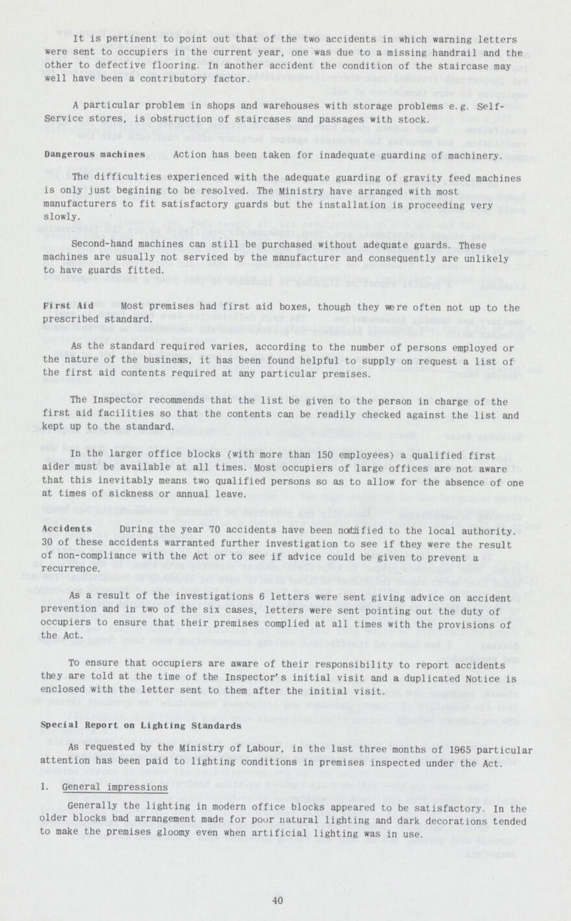 It is pertinent to point out that of the two accidents in which warning letters were sent to occupiers in the current year, one was due to a missing handrail and the other to defective flooring. In another accident the condition of the staircase may well have been a contributory factor. A particular problem in shops and warehouses with storage problems e.g. Self Service stores, is obstruction of staircases and passages with stock. Dangerous machines Action has been taken for inadequate guarding of machinery. The difficulties experienced with the adequate guarding of gravity feed machines is only just begining to be resolved. The Ministry have arranged with most manufacturers to fit satisfactory guards but the installation is proceeding very slowly. Second-hand machines can still be purchased without adequate guards. These machines are usually not serviced by the manufacturer and consequently are unlikely to have guards fitted. First Aid Most premises had first aid boxes, though they were often not up to the prescribed standard. As the standard required varies, according to the number of persons employed or the nature of the business, it has been found helpful to supply on request a list of the first aid contents required at any particular premises. The Inspector recommends that the list be given to the person in charge of the first aid facilities so that the contents can be readily checked against the list and kept up to the standard. In the larger office blocks (with more than 150 employees) a qualified first aider must be available at all times. Most occupiers of large offices are not aware that this inevitably means two qualified persons so as to allow for the absence of one at times of sickness or annual leave. Accidents During the year 70 accidents have been noitiified to the local authority. 30 of these accidents warranted further investigation to see if they were the result of non-compliance with the Act or to see if advice could be given to prevent a recurrence. As a result of the investigations 6 letters were sent giving advice on accident prevention and in two of the six cases, letters were sent pointing out the duty of occupiers to ensure that their premises complied at all times with the provisions of the Act. To ensure that occupiers are aware of their responsibility to report accidents they are told at the time of the Inspector's initial visit and a duplicated Notice is enclosed with the letter sent to them after the initial visit. Special Report on Lighting Standards As requested by the Ministry of Labour, in the last three months of 1965 particular attention has been paid to lighting conditions in premises inspected under the Act. 1. General impressions Generally the lighting in modern office blocks appeared to be satisfactory. In the older blocks bad arrangement made for poor natural lighting and dark decorations tended to make the premises gloomy even when artificial lighting was in use. 40