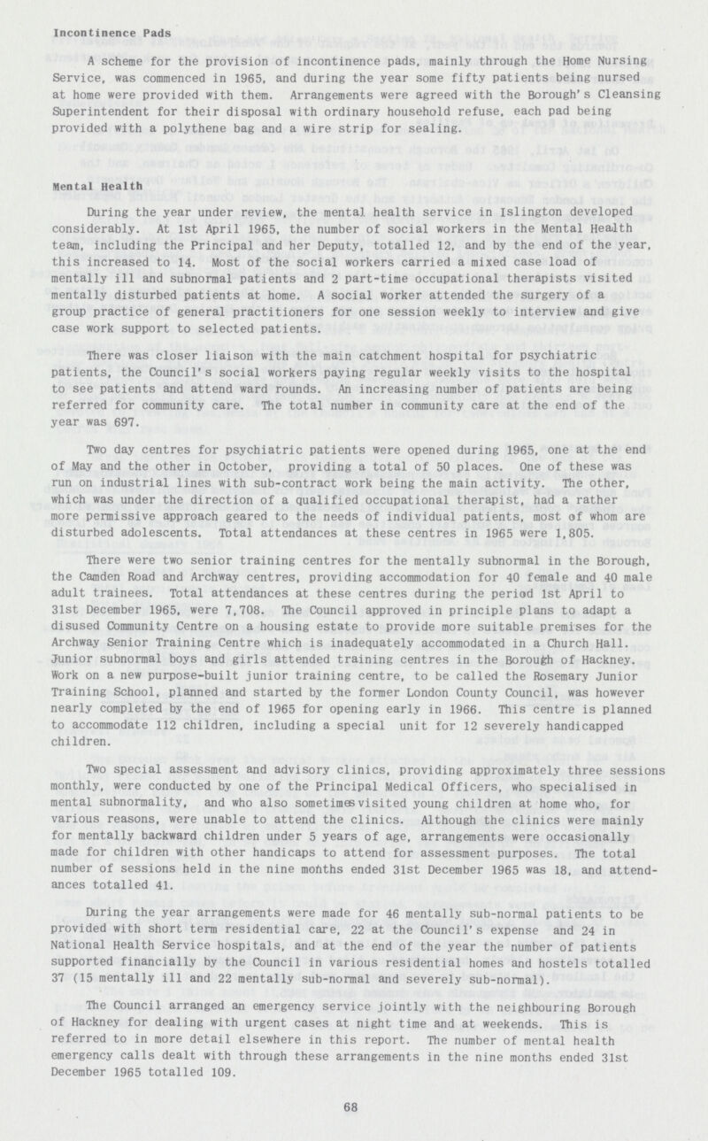 Incontinence Pads A scheme for the provision of incontinence pads, mainly through the Home Nursing Service, was commenced in 1965, and during the year some fifty patients being nursed at home were provided with them. Arrangements were agreed with the Borough's Cleansing Superintendent for their disposal with ordinary household refuse, each pad being provided with a polythene bag and a wire strip for sealing. Mental Health During the year under review, the mental health service in Islington developed considerably. At 1st April 1965, the number of social workers in the Mental Health team, including the Principal and her Deputy, totalled 12, and by the end of the year, this increased to 14. Most of the social workers carried a mixed case load of mentally ill and subnormal patients and 2 part-time occupational therapists visited mentally disturbed patients at home. A social worker attended the surgery of a group practice of general practitioners for one session weekly to interview and give case work support to selected patients. There was closer liaison with the main catchment hospital for psychiatric patients, the Council's social workers paying regular weekly visits to the hospital to see patients and attend ward rounds. An increasing number of patients are being referred for community care. The total number in community care at the end of the year was 697. Two day centres for psychiatric patients were opened during 1965, one at the end of May and the other in October, providing a total of 50 places. One of these was run on industrial lines with sub-contract work being the main activity. The other, which was under the direction of a qualified occupational therapist, had a rather more permissive approach geared to the needs of individual patients, most of whom are disturbed adolescents. Total attendances at these centres in 1965 were 1,805. There were two senior training centres for the mentally subnormal in the Borough, the Camden Road and Archway centres, providing accommodation for 40 female and 40 male adult trainees. Total attendances at these centres during the period 1st April to 31st December 1965, were 7,708. The Council approved in principle plans to adapt a disused Community Centre on a housing estate to provide more suitable premises for the Archway Senior Training Centre which is inadequately accommodated in a Church Hall. Junior subnormal boys and girls attended training centres in the Borough of Hackney. Work on a new purpose-built junior training centre, to be called the Rosemary Junior Training School, planned and started by the former London County Council, was however nearly completed by the end of 1965 for opening early in 1966. This centre is planned to accommodate 112 children, including a special unit for 12 severely handicapped children. Two special assessment and advisory clinics, providing approximately three sessions monthly, were conducted by one of the Principal Medical Officers, who specialised in mental subnormality, and who also sometimes visited young children at home who. for various reasons, were unable to attend the clinics. Although the clinics were mainly for mentally backward children under 5 years of age, arrangements were occasionally made for children with other handicaps to attend for assessment purposes. The total number of sessions held in the nine months ended 31st December 1965 was 18, and attend ances totalled 41. During the year arrangements were made for 46 mentally sub-normal patients to be provided with short term residential care, 22 at the Council's expense and 24 in National Health Service hospitals, and at the end of the year the number of patients supported financially by the Council in various residential homes and hostels totalled 37 (15 mentally ill and 22 mentally sub-normal and severely sub-normal). The Council arranged an emergency service jointly with the neighbouring Borough of Hackney for dealing with urgent cases at night time and at weekends. This is referred to in more detail elsewhere in this report. The number of mental health emergency calls dealt with through these arrangements in the nine months ended 31st December 1965 totalled 109. 68