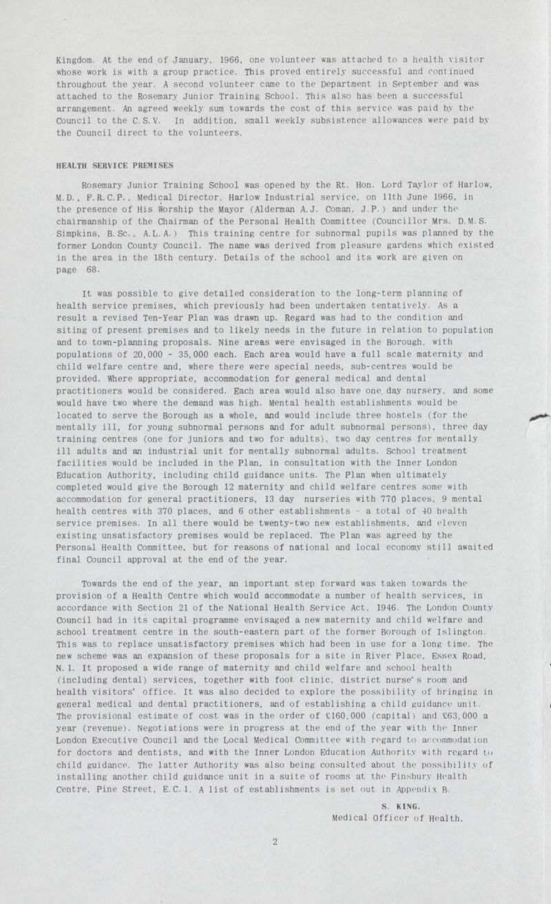 Kingdom. At the end of January. 1966, one volunteer was attached to a health visitor whose work is with a group practice. This proved entirely successful and continued throughout the year. A second volunteer came to the Department in September and was attached to the Rosemary Junior Training School. This also has been a successful arrangement. An agreed weekly sum towards the cost of this service was paid by the Council to the C. S. V. In addition, small weekly subsistence allowances were paid by the Council direct to the volunteers. HEALTH SERVICE PREMISES Rosemary Junior Training School was opened by the Rt. Hon. Lord Taylor of Harlow, M. D., F. R. C. P.. Medical Director, Harlow Industrial service, on 11th June 1966, in the presence of His Worship the Mayor (Alderman A.J. Coman. J.P.) and under the chairmanship of the Chairman of the Personal Health Committee (Councillor Mrs. D.M.S. Simpkins, B.Sc., A.L.A.) This training centre for subnormal pupils was planned by the former London County Council. The name was derived from pleasure gardens which existed in the area in the 18th century. Details of the school and its work are given on page 68. It was possible to give detailed consideration to the long-term planning of health service premises, which previously had been undertaken tentatively. As a result a revised Ten-Year Plan was drawn up. Regard was had to the condition and siting of present premises and to likely needs in the future in relation to population and to town-planning proposals. Nine areas were envisaged in the Borough, with populations of 20,000 - 35,000 each. Each area would have a full scale maternity and child welfare centre and, where there were special needs, sub-centres would be provided. Where appropriate, accommodation for general medical and dental practitioners would be considered. Each area would also have one. day nursery, and some would have two where the demand was high. Mental health establishments would be located to serve the Borough as a whole, and would include three hostels (for the mentally ill, for young subnormal persons and for adult subnormal persons), three day training centres (one for juniors and two for adults), two day centres for mentally ill adults and an industrial unit for mentally subnormal adults. School treatment facilities would be included in the Plan, in consultation with the Inner London Education Authority, including child guidance units. The Plan when ultimately completed would give the Borough 12 maternity and child welfare centres some with accommodation for general practitioners, 13 day nurseries with 770 places, 9 mental health centres with 370 places, and 6 other establishments - a total of 40 health service premises. In all there would be twenty-two new establishments, and eleven existing unsatisfactory premises would be replaced. The Plan was agreed by the Personal Health Committee, but for reasons of national and local economy still awaited final Council approval at the end of the year. Towards the end of the year, an important step forward was taken towards the provision of a Health Centre which would accommodate a number of health services, in accordance with Section 21 of the National Health Service Act. 1946. The London County Council had in its capital programme envisaged a new maternity and child welfare and school treatment centre in the south-eastern part of the former Borough of Islington. This was to replace unsatisfactory premises which had been in use for a long time. The new scheme was an expansion of these proposals for a site in River Place, Essex Road, N.1. It proposed a wide range of maternity and child welfare and school health (including dental) services, together with foot clinic, district nurse' s room and health visitors' office. It was also decided to explore the possibility of bringing in general medical and dental practitioners, and of establishing a child guidance unit.. The provisional estimate of cost was in the order of £160.000 (capital) and £63.000 a year (revenue). Negotiations were in progress at the end of the year with the Inner London Executive Council and the Local Medical Committee with regard to accommodation for doctors and dentists, and with the Inner London Education Authority with regard to child guidance. The latter Authority was also being consulted about the possibility of installing another child guidance unit in a suite of rooms at the Finsbury Health Centre, Pine Street, E.C.1. A list of establishments is set out in Appendix B. S. KING, Medical Officer of Health. 2