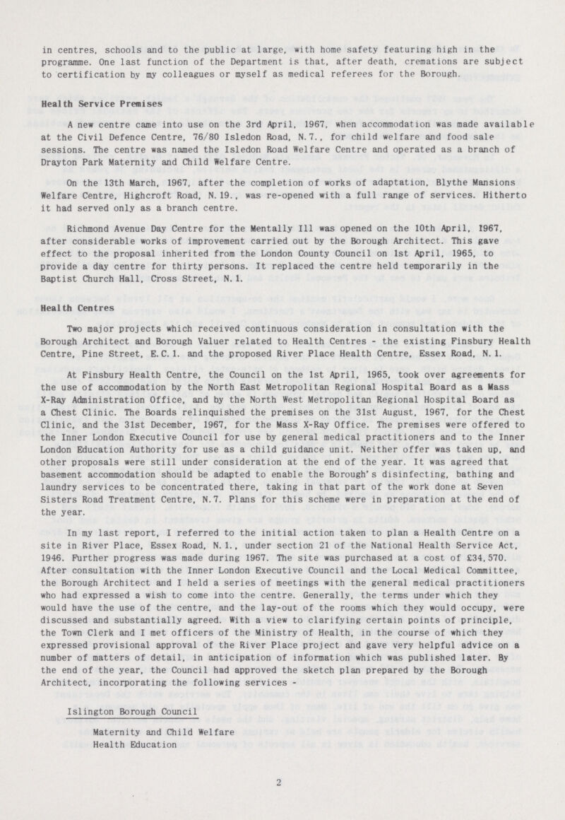 in centres, schools and to the public at large, with home safety featuring high in the programme. One last function of the Department is that, after death, cremations are subject to certification by my colleagues or myself as medical referees for the Borough. Health Service Premises A new centre came into use on the 3rd April, 1967, when accommodation was made available at the Civil Defence Centre, 76/80 Isledon Road, N.7., for child welfare and food sale sessions. The centre was named the Isledon Road Welfare Centre and operated as a branch of Drayton Park Maternity and Child Welfare Centre. On the 13th March, 1967, after the completion of works of adaptation. Blythe Mansions Welfare Centre, Highcroft Road, N.19., was re-opened with a full range of services. Hitherto it had served only as a branch centre. Richmond Avenue Day Centre for the Mentally 111 was opened on the 10th April, 1967, after considerable works of improvement carried out by the Borough Architect. This gave effect to the proposal inherited from the London County Council on 1st April, 1965, to provide a day centre for thirty persons. It replaced the centre held temporarily in the Baptist Church Hall, Cross Street, N.1. Health Centres Two major projects which received continuous consideration in consultation with the Borough Architect and Borough Valuer related to Health Centres - the existing Finsbury Health Centre, Pine Street, E.C.I, and the proposed River Place Health Centre, Essex Road, N.1. At Finsbury Health Centre, the Council on the 1st April, 1965, took over agreements for the use of accommodation by the North East Metropolitan Regional Hospital Board as a Mass X-Ray Administration Office, and by the North West Metropolitan Regional Hospital Board as a Chest Clinic. The Boards relinquished the premises on the 31st August. 1967, for the Chest Clinic, and the 31st December, 1967, for the Mass X-Ray Office. The premises were offered to the Inner London Executive Council for use by general medical practitioners and to the Inner London Education Authority for use as a child guidance unit. Neither offer was taken up, and other proposals were still under consideration at the end of the year. It was agreed that basement accommodation should be adapted to enable the Borough's disinfecting, bathing and laundry services to be concentrated there, taking in that part of the work done at Seven Sisters Road Treatment Centre, N.7. Plans for this scheme were in preparation at the end of the year. In my last report, I referred to the initial action taken to plan a Health Centre on a site in River Place, Essex Road, N.1., under section 21 of the National Health Service Act, 1946. Further progress was made during 1967. The site was purchased at a cost of £34,570. After consultation with the Inner London Executive Council and the Local Medical Committee, the Borough Architect and I held a series of meetings with the general medical practitioners who had expressed a wish to come into the centre. Generally, the terms under which they would have the use of the centre, and the lay-out of the rooms which they would occupy, were discussed and substantially agreed. With a view to clarifying certain points of principle, the Town Clerk and I met officers of the Ministry of Health, in the course of which they expressed provisional approval of the River Place project and gave very helpful advice on a number of matters of detail, in anticipation of information which was published later. By the end of the year, the Council had approved the sketch plan prepared by the Borough Architect, incorporating the following services - Islington Borough Council Maternity and Child Welfare Health Education 2