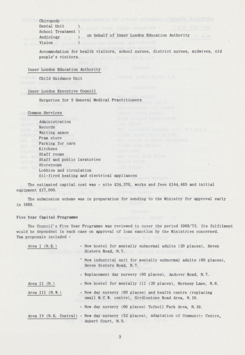 Chiropody Dental Unit ) School Treatment ) Audiology ) on behalf Inner London Education Authority Vision ) Accommodation for health visitors, school nurses, district nurses, midwives, old people's visitors. Inner London Education Authority Child Guidance Unit Inner London Executive Council Surgeries for 5 General Medical Practitioners Common Services Administration Records Waiting space Pram store Parking for cars Kitchens Staff rooms Staff and public lavatories Storerooms Lobbies and circulation Oil-fired heating and electrical appliances The estimated capital cost was - site £34,570, works and fees £144,485 and initial equipment £17,000. The submission scheme was in preparation for sending to the Ministry for approval early in 1968. Five Year Capital Programme The Council's Five Year Programme was reviewed to cover the period 1968/73. Its fulfilment would be dependent in each case on approval of loan sanction by the Ministries concerned. The proposals included - Area I (N.E.) - New hostel for mentally subnormal adults (20 places), Seven Sisters Road, N. 7. New industrial unit for mentally subnormal adults (60 places). Seven Sisters Road, N. 7. - Replacement day nursery (60 places), Andover Road, N.7. Area II (N.) - New hostel for mentally ill (20 places), Hornsey Lane, N.6. Area III (N.W.) - New day nursery (60 places) and health centre (replacing small M.C. W. centre), Girdlestone Road Area, N. 19. - New day nursery (60 places) Tufnell Park Area, N. 19. Area IV (N.E. Central) - New day nursery (52 places), adaptation of Community Centre, Aubert Court, N. 5. 3