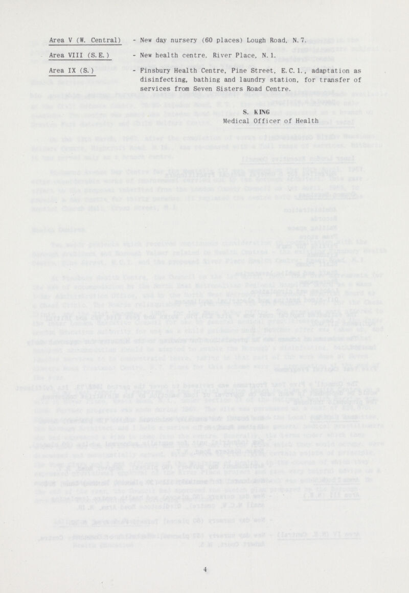 Area V (W. Central) - New day nursery (60 places) Lough Road, N. 7. Area VIII (S. E.) - New health centre. River Place. N. 1. Area IX (S.) - Finsbury Health Centre, Pine Street, E.C.1., adaptation as disinfecting, bathing and laundry station, for transfer of services from Seven Sisters Road Centre. S. KING Medical Officer of Health 4