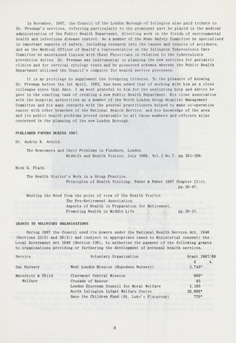 In November, 1967, the Council of the London Borough of Islington also paid tribute to Dr. Freeman's services, referring particularly to the prominent part he played in the medical administration of the Public Health Department, directing work in the fields of environmental health and infectious disease control. As a member of the Home Safety Committee he specialised in important aspects of safety, including research into the causes and results of accidents, and as the Medical Officer of Health's representative on the Islington Tuberculosis Care Committee he maintained liaison with Chest Physicians in relation to the tuberculosis prevention duties. Dr. Freeman was instrumental in planning the new services for geriatric clinics and for cervical cytology tests and he pioneered schemes whereby the Public Health Department utilised the Council's computer for health service processes. It is my privilege to supplement the foregoing tributes. To the pleasure of knowing Dr. Freeman before the 1st April, 1965, has been added that of working with him as a close colleague since that date. I am most grateful to hiM for the unstinting help and advice he gave in the exacting task of creating a new public Health Department. His close association with the hospital authorities as a member of the North London Group Hospital Management Committee and his many contacts with the general practitioners helped to make co-operation easier with other branches of the National Health Service; and his knowledge of the area and its public health problems proved invaluable to all those members and officers alike concerned in the planning of the new London Borough. PUBLISHED PAPERS DURING 1967. Dr. Audrey K. Arnold. The Newcomers and their Problems in Finsbury, London. Midwife and Health Visitor, July 1966. Vol.2 No.7. pp. 291-298. Miss G. Flack. The Health Visitor's Work in a Group Practice. Principles of Health Visiting. Faber & Faber 1967 Chapter 11(c). pp. 39-47. Meeting the Need from the point of view of the Health Visitor. The Pre-Retirement Association. Aspects of Health in Preparation for Retirement. Promoting Health in Middle Life pp.29-31. GRANTS TO VOLUNTARY ORGANISATIONS During 1967 the Council used its powers under the National Health Service Act, 1946 (Sections 22(5) and 28(3)) and (subject in appropriate cases to Ministerial consent) the Local Government Act 1948 (Section 136), to authorise the payment of the following grants to organisations providing or furthering the development of personal health services. Service Voluntary Organisation Grant 1967/68 £ s. Day Nursery West London Mission (Hopedene Nursery) 2,745* Maternity & Child Claremont Central Mission 900* Welfare Crusade of Rescue 85 London Diocesan Council for Moral Welfare 1,195 North Islington Infant Welfare Centre 20,600* Save the Children Fund (St. Luke's Playgroup) 770* 8