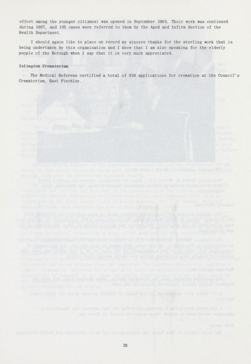 effort among the younger citizens) was opened in September 1965. Their work was continued during 1967, and 130 cases were referred to them by the Aged and Infirm Section of the Health Department. I should again like to place on record my sincere thanks for the sterling work that is being undertaken by this organisation and I know that I am also speaking for the elderly people of the Borough when I say that it is very much appreciated. Islington Crematorium The Medical Referees certified a total of 838 applications for cremation at the Council's Crematorium, East Finchley. 28