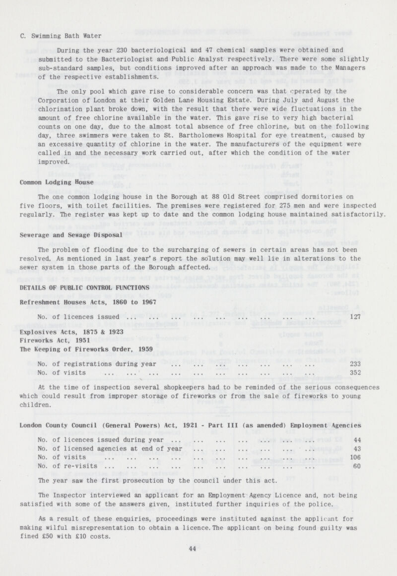 C. Swimming Bath Water During the year 230 bacteriological and 47 chemical samples were obtained and submitted to the Bacteriologist and Public Analyst respectively. There were some slightly sub-standard samples, but conditions improved after an approach was made to the Managers of the respective establishments. The only pool which gave rise to considerable concern was that operated by the Corporation of London at their Golden Lane Housing Estate. During July and August the chlorination plant broke down, with the result that there were wide fluctuations in the amount of free chlorine available in the water. This gave rise to very high bacterial counts on one day, due to the almost total absence of free chlorine, but on the following day, three swimmers were taken to St. Bartholomews Hospital for eye treatment, caused by an excessive quantity of chlorine in the water. The manufacturers of the equipment were called in and the necessary work carried out, after which the condition of the water improved. Common Lodging House The one common lodging house in the Borough at 88 Old Street comprised dormitories on five floors, with toilet facilities. The premises were registered for 275 men and were inspected regularly. The register was kept up to date and the common lodging house maintained satisfactorily. Sewerage and Sewage Disposal The problem of flooding due to the surcharging of sewers in certain areas has not been resolved. As mentioned in last year's report the solution may well lie in alterations to the sewer system in those parts of the Borough affected. DETAILS OF PUBLIC CONTROL FUNCTIONS Refreshment Houses Acts, 1860 to 1967 No. of licences issued 127 Explosives Acts, 1875 & 1923 Fireworks Act, 1951 The Keeping of Fireworks Order, 1959 No. of registrations during year 233 No. of visits 352 At the time of inspection several shopkeepers had to be reminded of the serious consequences which could result from improper storage of fireworks or from the sale of fireworks to young children. London County Council (General Powers) Act, 1921 - Part III (as amended) Employment Agencies No. of licences issued during year 44 No. of licensed agencies at end of year 43 No. of visits 106 No. of re-visits 60 The year saw the first prosecution by the council under this act. The Inspector interviewed an applicant for an Employment Agency Licence and, not being satisfied with some of the answers given, instituted further inquiries of the police. As a result of these enquiries, proceedings were instituted against the applicant for making wilful misrepresentation to obtain a licence.The applicant on being found guilty was fined £50 with £10 costs. 44