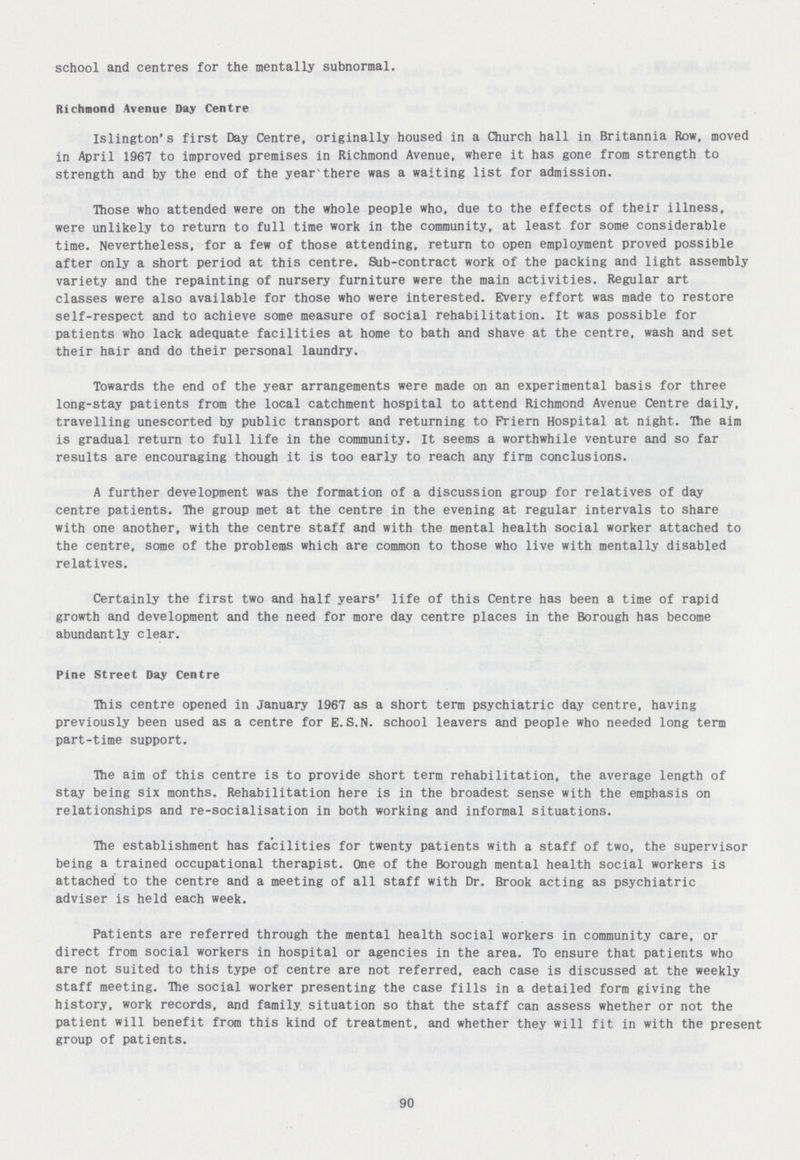 school and centres for the mentally subnormal. Richmond Avenue Day Centre Islington's first Day Centre, originally housed in a Church hall in Britannia Row, moved in April 1967 to improved premises in Richmond Avenue, where it has gone from strength to strength and by the end of the year there was a waiting list for admission. Those who attended were on the whole people who, due to the effects of their illness, were unlikely to return to full time work in the community, at least for some considerable time. Nevertheless, for a few of those attending, return to open employment proved possible after only a short period at this centre. Sub-contract work of the packing and light assembly variety and the repainting of nursery furniture were the main activities. Regular art classes were also available for those who were interested. Every effort was made to restore self-respect and to achieve some measure of social rehabilitation. It was possible for patients who lack adequate facilities at home to bath and shave at the centre, wash and set their hair and do their personal laundry. Towards the end of the year arrangements were made on an experimental basis for three long-stay patients from the local catchment hospital to attend Richmond Avenue Centre daily, travelling unescorted by public transport and returning to Friern Hospital at night. The aim is gradual return to full life in the community. It seems a worthwhile venture and so far results are encouraging though it is too early to reach any firm conclusions. A further development was the formation of a discussion group for relatives of day centre patients. Hie group met at the centre in the evening at regular intervals to share with one another, with the centre staff and with the mental health social worker attached to the centre, some of the problems which are common to those who live with mentally disabled relatives. Certainly the first two and half years' life of this Centre has been a time of rapid growth and development and the need for more day centre places in the Borough has become abundantly clear. Pine Street Day Centre This centre opened in January 1967 as a short term psychiatric day centre, having previously been used as a centre for E.S.N, school leavers and people who needed long term part-time support. Hie aim of this centre is to provide short term rehabilitation, the average length of stay being six months. Rehabilitation here is in the broadest sense with the emphasis on relationships and re-socialisation in both working and informal situations. The establishment has facilities for twenty patients with a staff of two, the supervisor being a trained occupational therapist. One of the Borough mental health social workers is attached to the centre and a meeting of all staff with Dr. Brook acting as psychiatric adviser is held each week. Patients are referred through the mental health social workers in community care, or direct from social workers in hospital or agencies in the area. To ensure that patients who are not suited to this type of centre are not referred, each case is discussed at the weekly staff meeting. Hie social worker presenting the case fills in a detailed form giving the history, work records, and family, situation so that the staff can assess whether or not the patient will benefit from this kind of treatment, and whether they will fit in with the present group of patients. 90