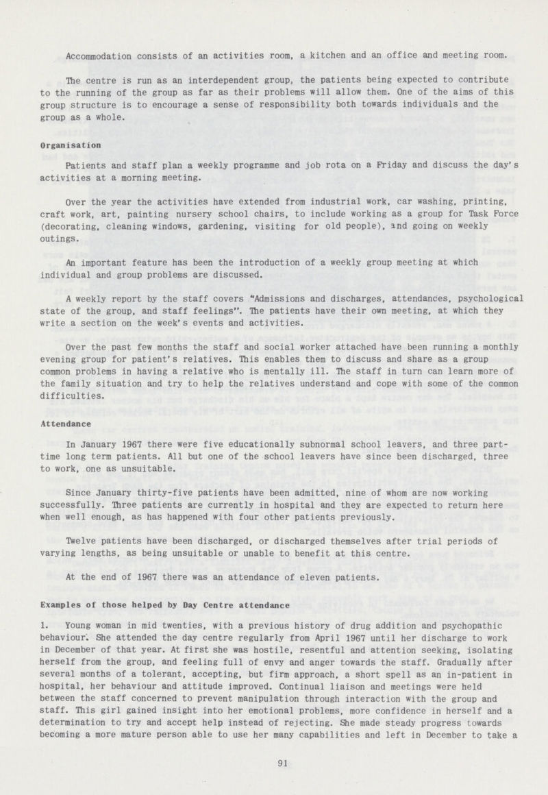 Accommodation consists of an activities room, a kitchen and an office and meeting room. The centre is run as an interdependent group, the patients being expected to contribute to the running of the group as far as their problems will allow them. One of the aims of this group structure is to encourage a sense of responsibility both towards individuals and the group as a whole. Organisation Patients and staff plan a weekly programme and job rota on a Friday and discuss the day's activities at a morning meeting. Over the year the activities have extended from industrial work, car washing, printing, craft work, art, painting nursery school chairs, to include working as a group for Task Force (decorating, cleaning windows, gardening, visiting for old people), and going on weekly outings. An important feature has been the introduction of a weekly group meeting at which individual and group problems are discussed. A weekly report by the staff covers Admissions and discharges, attendances, psychological state of the group, and staff feelings. The patients have their own meeting, at which they write a section on the week's events and activities. Over the past few months the staff and social worker attached have been running a monthly evening group for patient's relatives. This enables them to discuss and share as a group common problems in having a relative who is mentally ill. The staff in turn can learn more of the family situation and try to help the relatives understand and cope with some of the common difficulties. Attendance In January 1967 there were five educationally subnormal school leavers, and three part time long term patients. All but one of the school leavers have since been discharged, three to work, one as unsuitable. Since January thirty-five patients have been admitted, nine of whom are now working successfully. Three patients are currently in hospital and they are expected to return here when well enough, as has happened with four other patients previously. Twelve patients have been discharged, or discharged themselves after trial periods of varying lengths, as being unsuitable or unable to benefit at this centre. At the end of 1967 there was an attendance of eleven patients. Examples of those helped by Day Centre attendance 1. Young woman in mid twenties, with a previous history of drug addition and psychopathic behaviour. She attended the day centre regularly from April 1967 until her discharge to work in December of that year. At first she was hostile, resentful and attention seeking, isolating herself from the group, and feeling full of envy and anger towards the staff. Gradually after several months of a tolerant, accepting, but firm approach, a short spell as an in-patient in hospital, her behaviour and attitude improved. Continual liaison and meetings were held between the staff concerned to prevent manipulation through interaction with the group and staff. This girl gained insight into her emotional problems, more confidence in herself and a determination to try and accept help instead of rejecting. She made steady progress towards becoming a more mature person able to use her many capabilities and left in December to take a 91