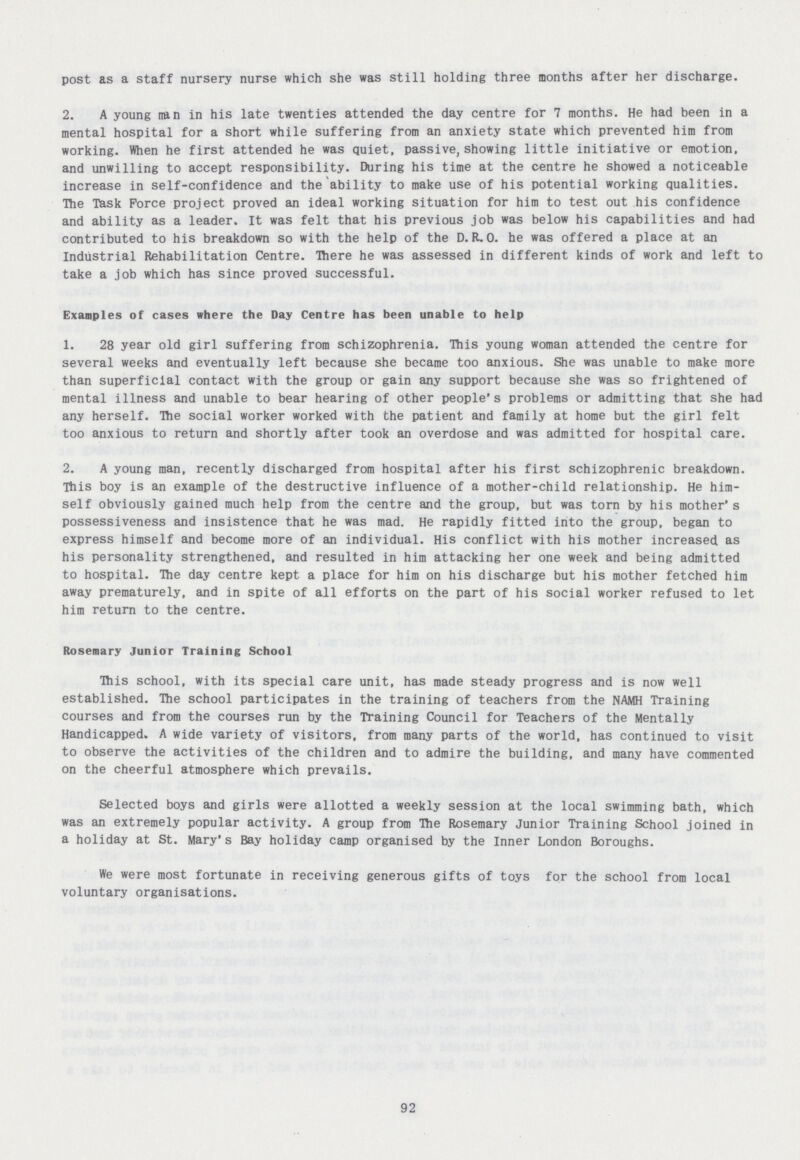 post as a staff nursery nurse which she was still holding three months after her discharge. 2. A young nan in his late twenties attended the day centre for 7 months. He had been in a mental hospital for a short while suffering from an anxiety state which prevented him from working. When he first attended he was quiet, passive, showing little initiative or emotion, and unwilling to accept responsibility. During his time at the centre he showed a noticeable increase in self-confidence and the ability to make use of his potential working qualities. The Task Force project proved an ideal working situation for him to test out his confidence and ability as a leader. It was felt that his previous job was below his capabilities and had contributed to his breakdown so with the help of the D. R.O. he was offered a place at an Industrial Rehabilitation Centre. There he was assessed in different kinds of work and left to take a job which has since proved successful. Examples of cases where the Day Centre has been unable to help 1. 28 year old girl suffering from schizophrenia. This young woman attended the centre for several weeks and eventually left because she became too anxious. She was unable to make more than superficial contact with the group or gain any support because she was so frightened of mental illness and unable to bear hearing of other people's problems or admitting that she had any herself. The social worker worked with the patient and family at home but the girl felt too anxious to return and shortly after took an overdose and was admitted for hospital care. 2. A young man, recently discharged from hospital after his first schizophrenic breakdown. This boy is an example of the destructive influence of a mother-child relationship. He him self obviously gained much help from the centre and the group, but was torn by his mother's possessiveness and insistence that he was mad. He rapidly fitted into the group, began to express himself and become more of an individual. His conflict with his mother increased as his personality strengthened, and resulted in him attacking her one week and being admitted to hospital. The day centre kept a place for him on his discharge but his mother fetched him away prematurely, and in spite of all efforts on the part of his social worker refused to let him return to the centre. Rosemary Junior Training School This school, with its special care unit, has made steady progress and is now well established. The school participates in the training of teachers from the NAMH Training courses and from the courses run by the Training Council for Teachers of the Mentally Handicapped. A wide variety of visitors, from many parts of the world, has continued to visit to observe the activities of the children and to admire the building, and many have commented on the cheerful atmosphere which prevails. Selected boys and girls were allotted a weekly session at the local swimming bath, which was an extremely popular activity. A group from The Rosemary Junior Training School joined in a holiday at St. Mary's Bay holiday camp organised by the Inner London Boroughs. We were most fortunate in receiving generous gifts of toys for the school from local voluntary organisations. 92